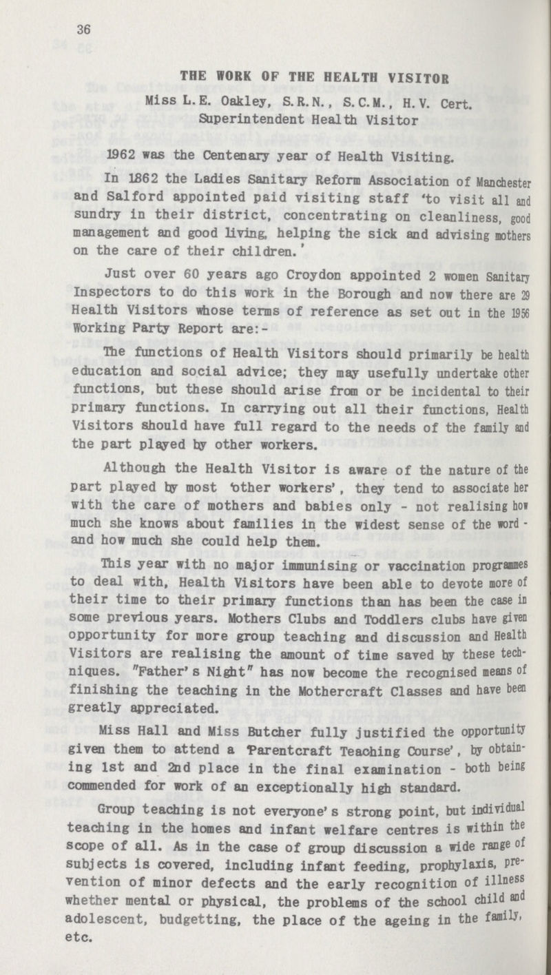 36 THE WORK OF THE HEALTH VISITOR Miss L. E. Oakley, S.R.N., S. C. M., H. V. Cert. Superintendent Health Visitor 1962 was the Centenary year of Health Visiting. In 1862 the Ladies Sanitary Reform Association of Manchester and Salford appointed paid visiting staff 'to visit all and sundry in their district, concentrating on cleanliness, good management and good living, helping the sick and advising mothers on the care of their children.' Just over 60 years ago Croydon appointed 2 women Sanitary Inspectors to do this work in the Borough and now there are 29 Health Visitors whose terms of reference as set out in the 1956 Working Party Report are:- Ihe functions of Health Visitors should primarily be health education and social advice; they may usefully undertake other functions, but these should arise from or be incidental to their primary functions. In carrying out all their functions, Health Visitors should have full regard to the needs of the family and the part played hy other workers. Although the Health Visitor is aware of the nature of the part played fcy most Mother workers', they tend to associate her with the care of mothers and babies only-not realising ho* much she knows about families in the widest sense of the word and how much she could help them. This year with no major immunising or vaccination programmes to deal with, Health Visitors have been able to devote more of their time to their primary functions than has been the case in some previous years. Mothers Clubs and Toddlers clubs have given opportunity for more group teaching and discussion and Health Visitors are realising the amount of time saved by these tech niques. Father's Night has now become the recognised means of finishing the teaching in the Mothercraft Classes and have been greatly appreciated. Miss Hall and Miss Butcher fully justified the opportunity given them to attend a parentcraft Teaching Course', by obtain ing 1st and 2nd place in the final examination-both being commended for work of an exceptionally high standard. Group teaching is not everyone's strong point, but individual teaching in the homes and infant welfare centres is within the scope of all. As in the case of group discussion a wide range of subjects is covered, including infant feeding, prophylaxis, pre vention of minor defects and the early recognition of illness whether mental or physical, the problems of the school child and adolescent, budgetting, the place of the ageing in the family, etc.