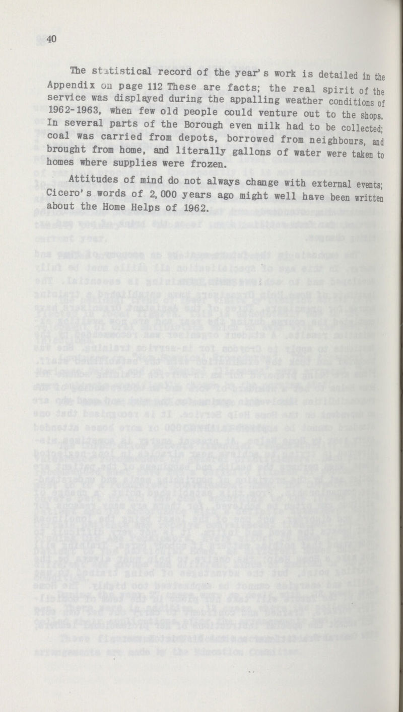 40 The statistical record of the year's work is detailed in the Appendix on page 112 These are facts; the real spirit of the service was displayed during the appalling weather conditions of 1962-1963, when few old people could venture out to the shops. In several parts of the Borough even milk had to be collected; coal was carried from depots, borrowed from neighbours, and brought from home, and literally gallons of water were taken to homes where supplies were frozen. Attitudes of mind do not always change with external events; Cicero's words of 2, 000 years ago might well have been written about the Home Helps of 1962.