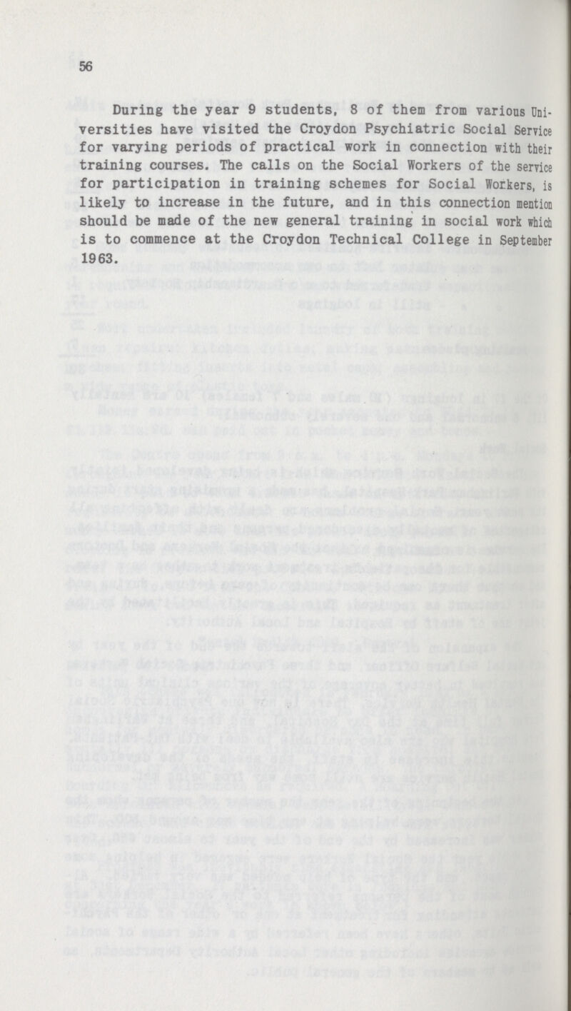 56 During the year 9 students, 8 of them from various Uni versities have visited the Croydon Psychiatric Social Service for varying periods of practical work in connection with their training courses. The calls on the Social Workers of the service for participation in training schemes for Social Workers, is likely to increase in the future, and in this connection mention should be made of the new general training in social work which is to commence at the Croydon Technical College in September 1963.
