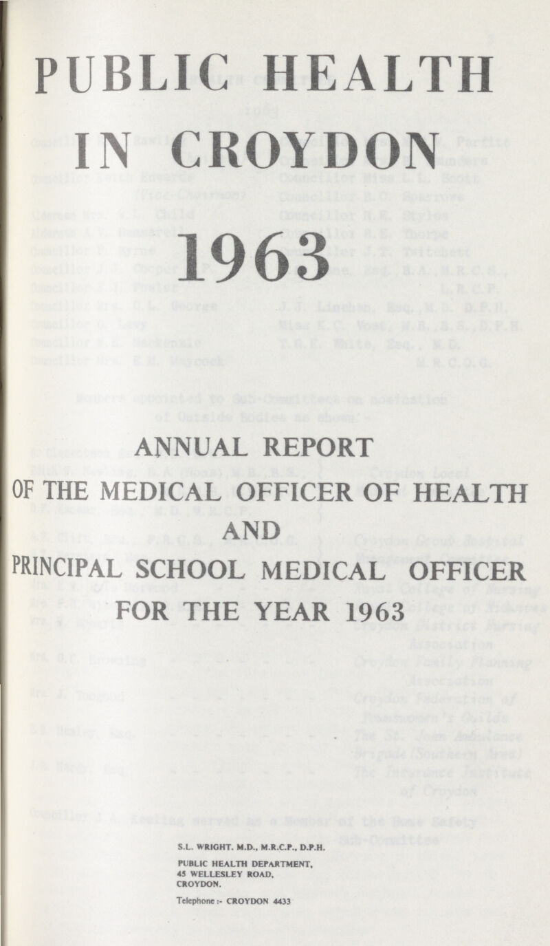 PUBLIC HEALTH IN CROYDON 1963 ANNUAL REPORT OF THE MEDICAL OFFICER OF HEALTH AND PRINCIPAL SCHOOL MEDICAL OFFICER FOR THE YEAR 1963 S.L. WRIGHT. M.D., M.R.C.P., D.P.H. PUBLIC HEALTH DEPARTMENT, 45 WELLESLEY ROAD. CROYDON. Telephone:- CROYDON 4433