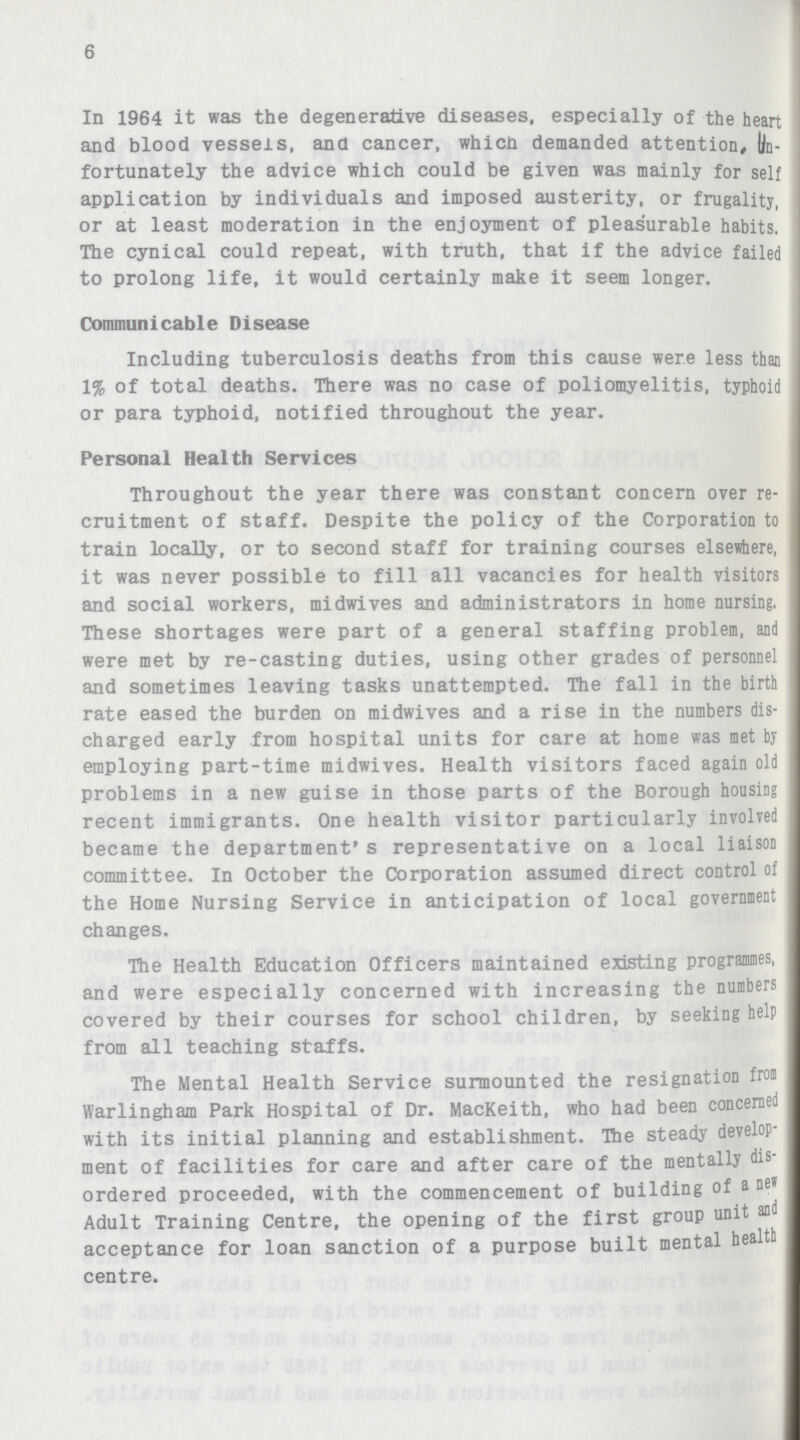 6 In 1964 it was the degenerative diseases, especially of the heart and blood vessels, and cancer, which demanded attention, Un fortunately the advice which could be given was mainly for self application by individuals and imposed austerity, or frugality, or at least moderation in the enjoyment of pleasurable habits. The cynical could repeat, with truth, that if the advice failed to prolong life, it would certainly make it seem longer. Communicable Disease Including tuberculosis deaths from this cause were less than 1% of total deaths. There was no case of poliomyelitis, typhoid or para typhoid, notified throughout the year. Personal Health Services Throughout the year there was constant concern over re cruitment of staff. Despite the policy of the Corporation to train locally, or to second staff for training courses elsewhere, it was never possible to fill all vacancies for health visitors and social workers, midwives and administrators in home nursing. These shortages were part of a general staffing problem, and were met by re-casting duties, using other grades of personnel and sometimes leaving tasks unattempted. The fall in the birth rate eased the burden on midwives and a rise in the numbers dis charged early from hospital units for care at home was met by employing part-time midwives. Health visitors faced again old problems in a new guise in those parts of the Borough housing recent immigrants. One health visitor particularly involved became the department's representative on a local liaison committee. In October the Corporation assumed direct control of the Home Nursing Service in anticipation of local government changes. The Health Education Officers maintained existing programmes, and were especially concerned with increasing the numbers covered by their courses for school children, by seeking help from all teaching staffs. The Mental Health Service surmounted the resignation from Warlingham Park Hospital of Dr. MacKeith, who had been concerned with its initial planning and establishment. The steady develop ment of facilities for care and after care of the mentally dis ordered proceeded, with the commencement of building of a new Adult Training Centre, the opening of the first group unit and acceptance for loan sanction of a purpose built mental health centre.