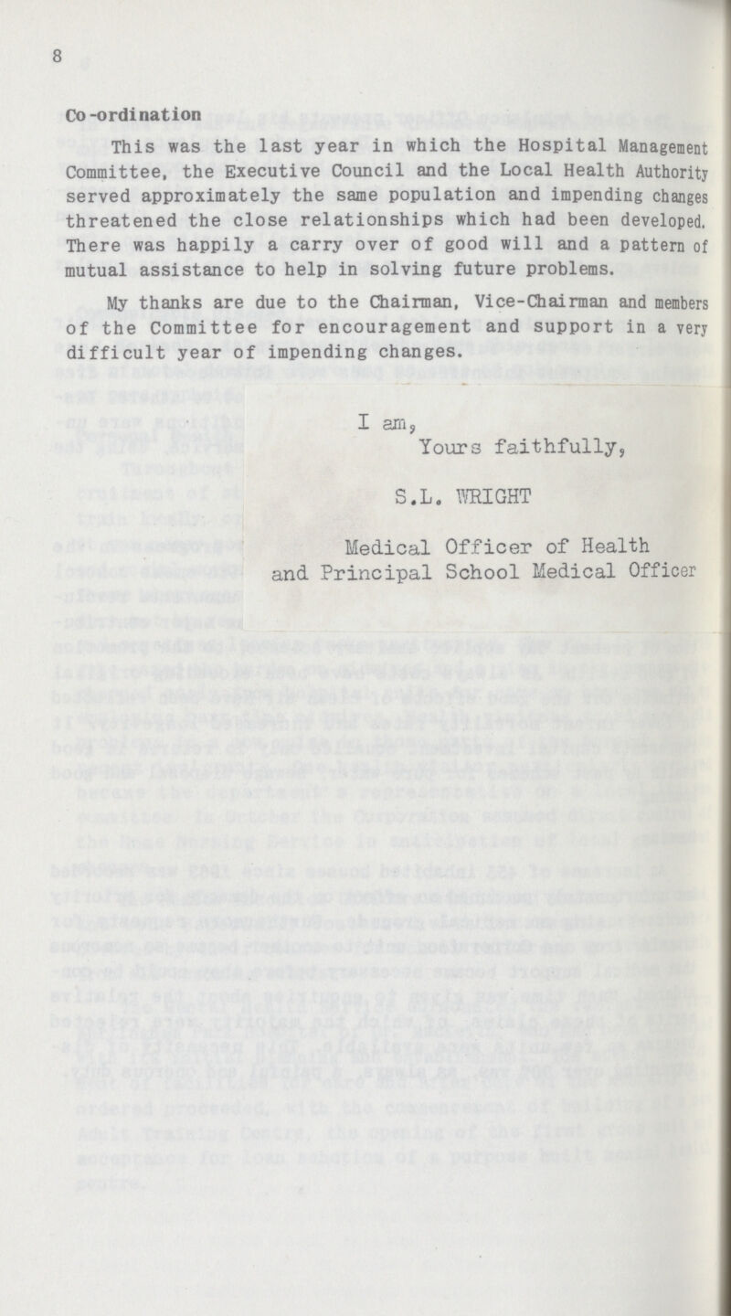 8 Co-ordination This was the last year in which the Hospital Management Committee, the Executive Council and the Local Health Authority served approximately the same population and impending changes threatened the close relationships which had been developed, There was happily a carry over of good will and a pattern of mutual assistance to help in solving future problems. My thanks are due to the Chairman, Vice-Chairman and members of the Committee for encouragement and support in a very difficult year of impending changes. I am, Yours faithfully, S.L. WRIGHT Medical Officer of Health and Principal School Medical Officer