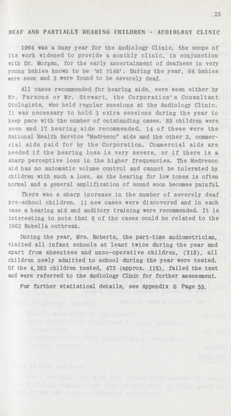 25 DEAF AND PARTIALLY HEARING CHILDREN - AUDIOLOGY CLINIC 1964 was a busy year for the Audiology Clinic, the scope of its work widened to provide a monthly clinic, in conjunction with Dr. Morgan, for the early ascertainment of deafness in very young babies known to be 'at risk' . During the year, 64 babies were seen and 3 were found to be severely deaf. All cases recommended for hearing aids, were seen either by Mr. Parsons or Mr. Stewart, the Corporation's Consultant Otologists, who held regular sessions at the Audiology Clinic. It was necessary to hold 3 extra sessions during the year to keep pace with the number of outstanding cases. 89 children were seen and 17 hearing aids recommended, 14 of these were the National Health Service Medresco aids and the other 3, commer cial aids paid for by the Corporation. Commercial aids are needed if the hearing loss is very severe, or if there is a sharp perceptive loss in the higher frequencies. The Medresco aid has no automatic volume control and cannot be tolerated by children with such a loss, as the hearing for low tones is often normal and a general amplification of sound soon becomes painfuL There was a sharp increase in the number of severely deaf pre-school children. 11 new cases were discovered and in each case a hearing aid and auditory training were recommended. It is interesting to note that 6 of the cases could be related to the 1962 Rubella outbreak. During the year, Mrs. Roberts, the part-time audiometrician, visited all infant schools at least twice during the year and apart from absentees and unco-operative children, (318), all children newly admitted to school during the year were tested. Of the 4,383 children tested, 473 (approx. 11%), failed the test and were referred to the Audiology Clinic for further assessment. For further statistical details, see Appendix G Page 53.