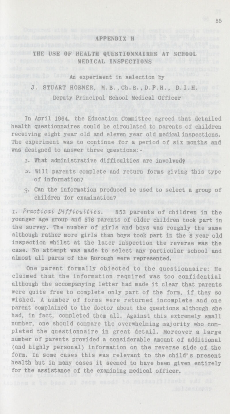 55 APPENDIX H THE USE OF HEALTH QUESTIONNAIRES AT SCHOOL MEDICAL INSPECTIONS An experiment in selection by J. STUART HORNER, M.B.,Ch.B..D.P.H.. D.I.H. Deputy Principal School Medical Officer In April 1964, the Education Committee agreed that detailed health questionnaires could be circulated to parents of children receiving eight year old and eleven year old medical inspections. The experiment was to continue for a period of six months and was designed to answer three questions:- 1. What administrative difficulties are involved? 2. Will parents complete and return forms giving this type of information? g. Can the information produced be used to select a group of children for examination? l. Practical Difficulties. 853 parents of children in the younger age group and 576 parents of older children took part in the survey. The number of girls and boys was roughly the same although rather more girls than boys took part in the 8 year old inspection whilst at the later inspection the reverse was the case. No attempt was made to select any particular school and almost all parts of the Borough were represented. One parent formally objected to the questionnaire: He claimed that the information required was too confidential although the accompanying letter had made it clear that parents were quite free to complete only part of the form, if they so wished. A number of forms were returned incomplete and one parent complained to the doctor about the questions although she had, in fact, completed them all. Against this extremely small number, one should compare the overwhelming majority who com pleted the questionnaire in great detail. Moreover a large number of parents provided a considerable amount of additional (and highly personal) information on the reverse side of the form. In some cases this was relevant to the child* s present health but in many cases it seemed to have been given entirely for the assistance of the examining medical officer.