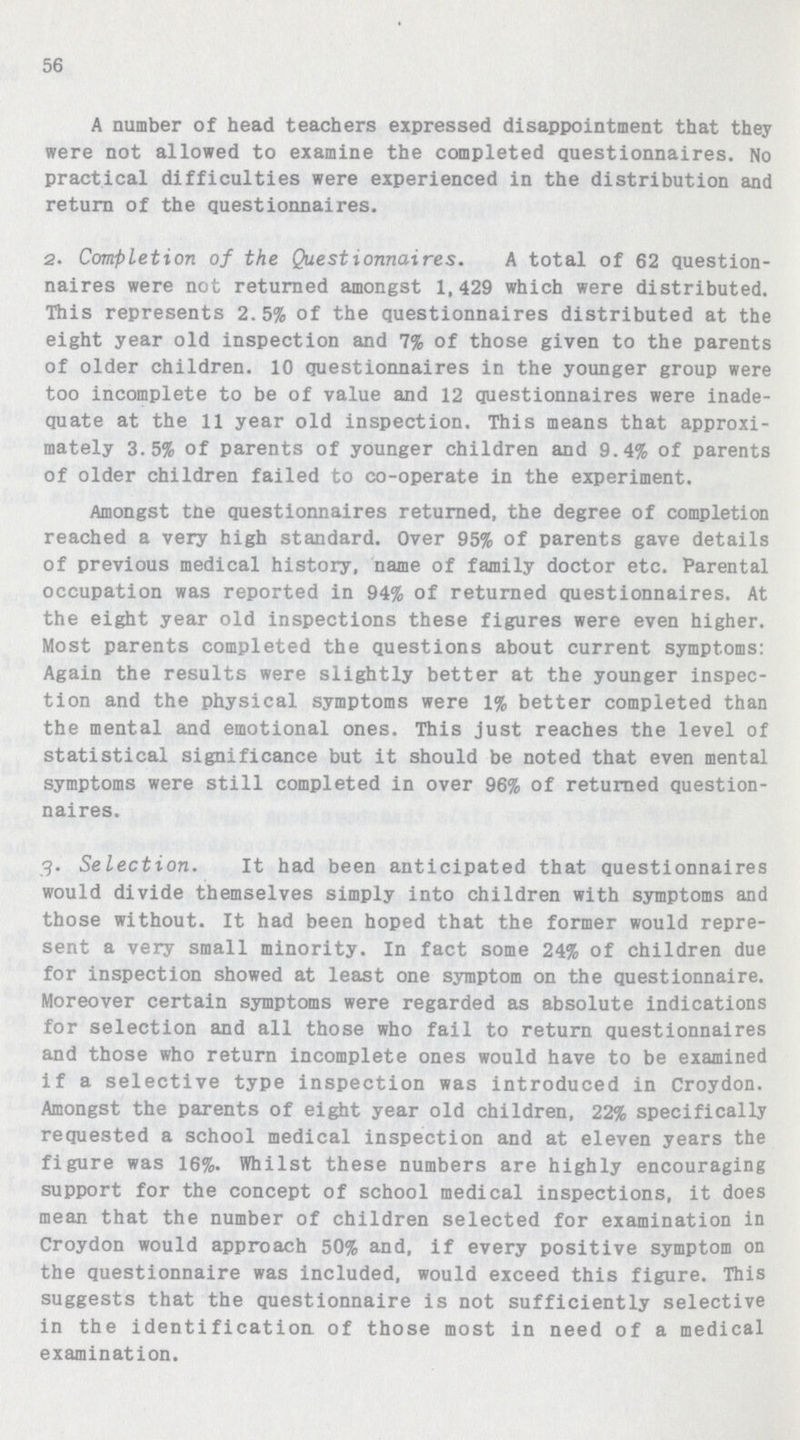 56 A number of head teachers expressed disappointment that they were not allowed to examine the completed questionnaires. No practical difficulties were experienced in the distribution and return of the questionnaires. 2. Completion of the Questionnaires. A total of 62 question naires were not returned amongst 1,429 which were distributed. This represents 2.5% of the questionnaires distributed at the eight year old inspection and 7% of those given to the parents of older children. 10 questionnaires in the younger group were too incomplete to be of value and 12 questionnaires were inade quate at the 11 year old inspection. This means that approxi mately 3.5% of parents of younger children and 9.4% of parents of older children failed to co-operate in the experiment. Amongst tne questionnaires returned, the degree of completion reached a very high standard. Over 95% of parents gave details of previous medical history, name of family doctor etc. Parental occupation was reported in 94% of returned questionnaires. At the eight year old inspections these figures were even higher. Most parents completed the questions about current symptoms: Again the results were slightly better at the younger inspec tion and the physical symptoms were 1% better completed than the mental and emotional ones. This just reaches the level of statistical significance but it should be noted that even mental symptoms were still completed in over 96% of returned question naires. 3. Selection. It had been anticipated that questionnaires would divide themselves simply into children with symptoms and those without. It had been hoped that the former would repre sent a very small minority. In fact some 24% of children due for inspection showed at least one symptom on the questionnaire. Moreover certain symptoms were regarded as absolute indications for selection and all those who fail to return questionnaires and those who return incomplete ones would have to be examined if a selective type inspection was introduced in Croydon. Amongst the parents of eight year old children, 22% specifically requested a school medical inspection and at eleven years the figure was 16%. Whilst these numbers are highly encouraging support for the concept of school medical inspections, it does mean that the number of children selected for examination in Croydon would approach 50% and, if every positive symptom on the questionnaire was included, would exceed this figure. This suggests that the questionnaire is not sufficiently selective in the identification of those most in need of a medical examination.