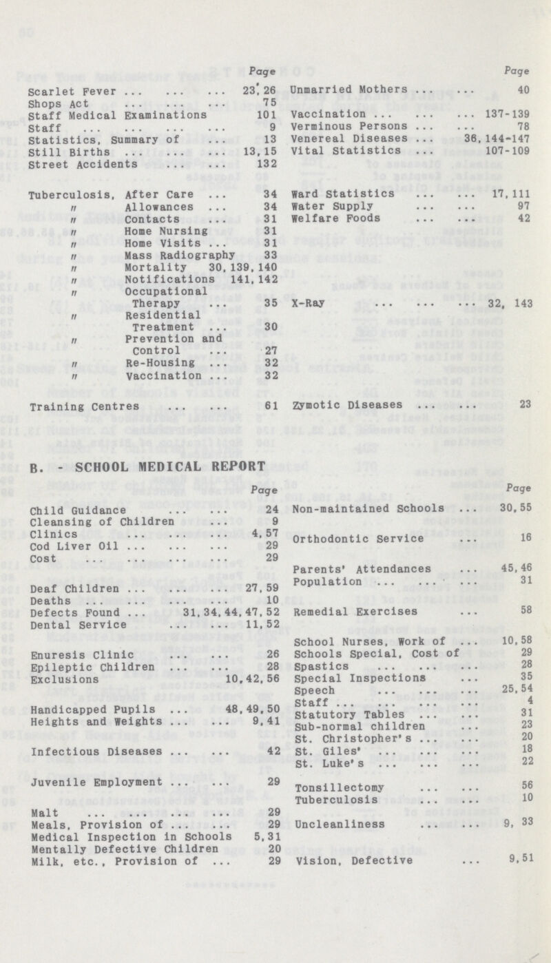 Page Scarlet Fever 23!26 Shops Act 75 Staff Medical Examinations 101 Staff 9 Statistics, Summary of 13 Still Births 13,15 Street Accidents 132 Tuberculosis. After Care 34  Allowances 34  Contacts 31  Home Nursing 31  Home Visits 31  Mass Radiography 33  Mortality 30.139.140  Notifications 141,142  Occupational Therapy 35  Residential Treatment 30  Prevention and Control 27  Re-Housing 32  vaccination 32 Training Centres 61 B. - SCHOOL MEDICAL REPORT Page Child Guidance 24 Cleansing of Children 9 Clinics 4, 57 Cod Liver Oil 29 Cost 29 Deaf Children 27, 59 Deaths 10 Defects Pound 31,34,44,47,52 Dental Service 11,52 Enuresis Clinic 26 Epileptic Children 28 Exclusions 10.42,56 Handicapped Pupils 48,49.50 Heights and Weights 9,41 Infectious Diseases 42 Juvenile Employment 29 Malt 29 Meals, Provision of 29 Medical Inspection in Schools 5,31 Mentally Defective Children 20 Milk, etc., Provision of 29 Page Unmarried Mothers 40 Vaccination 137-139 Verminous Persons 78 Venereal Diseases 36,144-147 Vital Statistics 107-109 Ward Statistics 17,111 Water Supply 97 Welfare Poods 42 X-Ray 32. 143 Zymotic Diseases 23 Page Non-maintained Schools 30,55 Orthodontic Service 16 Parents' Attendances 45,46 Population 31 Remedial Exercises 58 School Nurses, Work of 10.58 Schools Special, Cost of 29 Spastlcs 28 Special Inspections 35 Speech 25,54 Staff 4 Statutory Tables 31 Sub-normal children 23 St. Christopher's 20 St. Giles' 18 St. Luke's 22 Tonsillectomy 56 Tuberculosis 10 Uncleanllness 9, 33 Vision, Defective 9,51