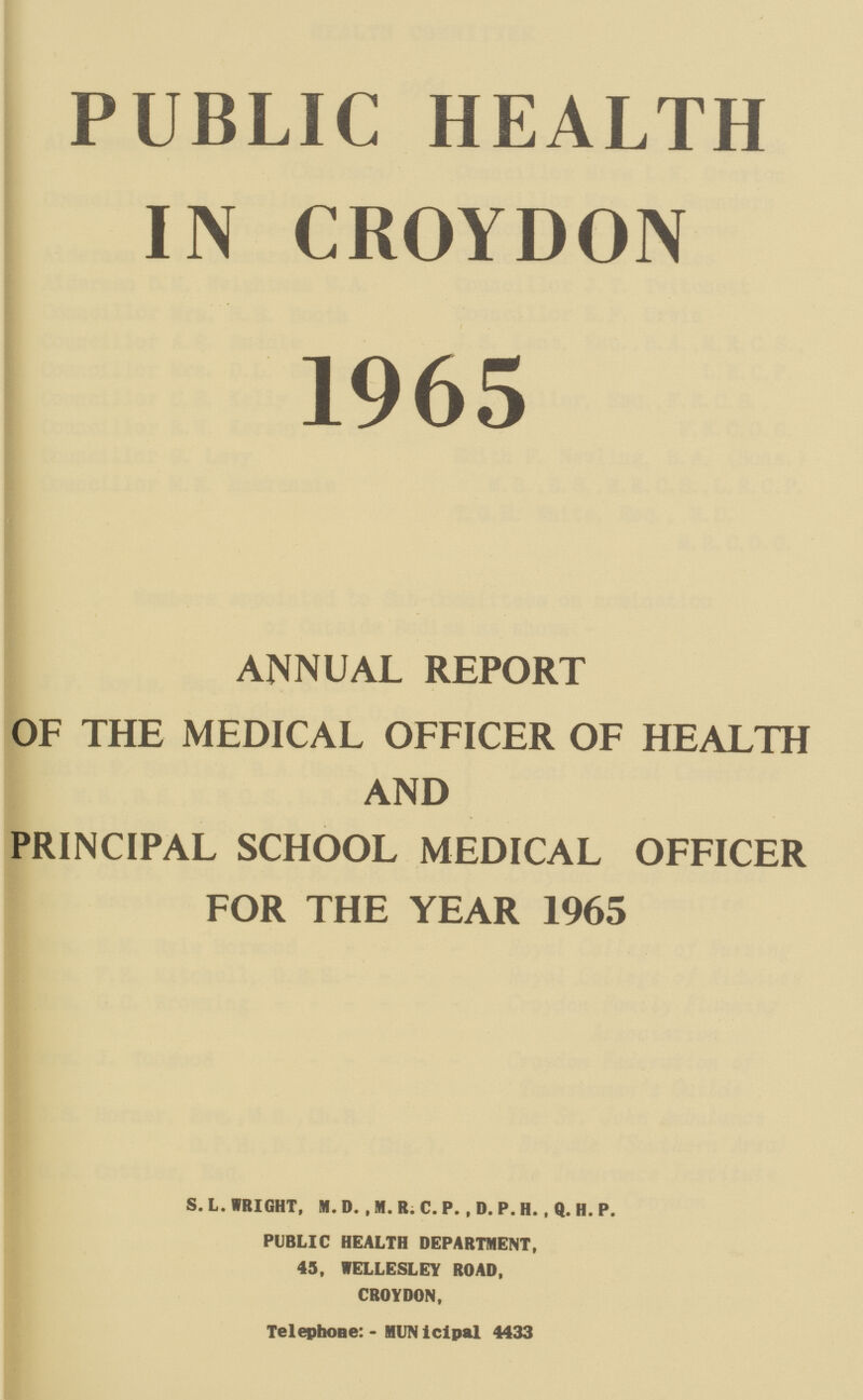 PUBLIC HEALTH IN CROYDON 1965 ANNUAL REPORT OF THE MEDICAL OFFICER OF HEALTH AND PRINCIPAL SCHOOL MEDICAL OFFICER FOR THE YEAR 1965 S. L. WRIGHT, M. D. , M. R. C. P. , D. P. H. , Q. H. P. PUBLIC HEALTH DEPARTMENT, 43, VELLESLEY ROAD, CROYDON, Telephone: - MUNiclpal 4433