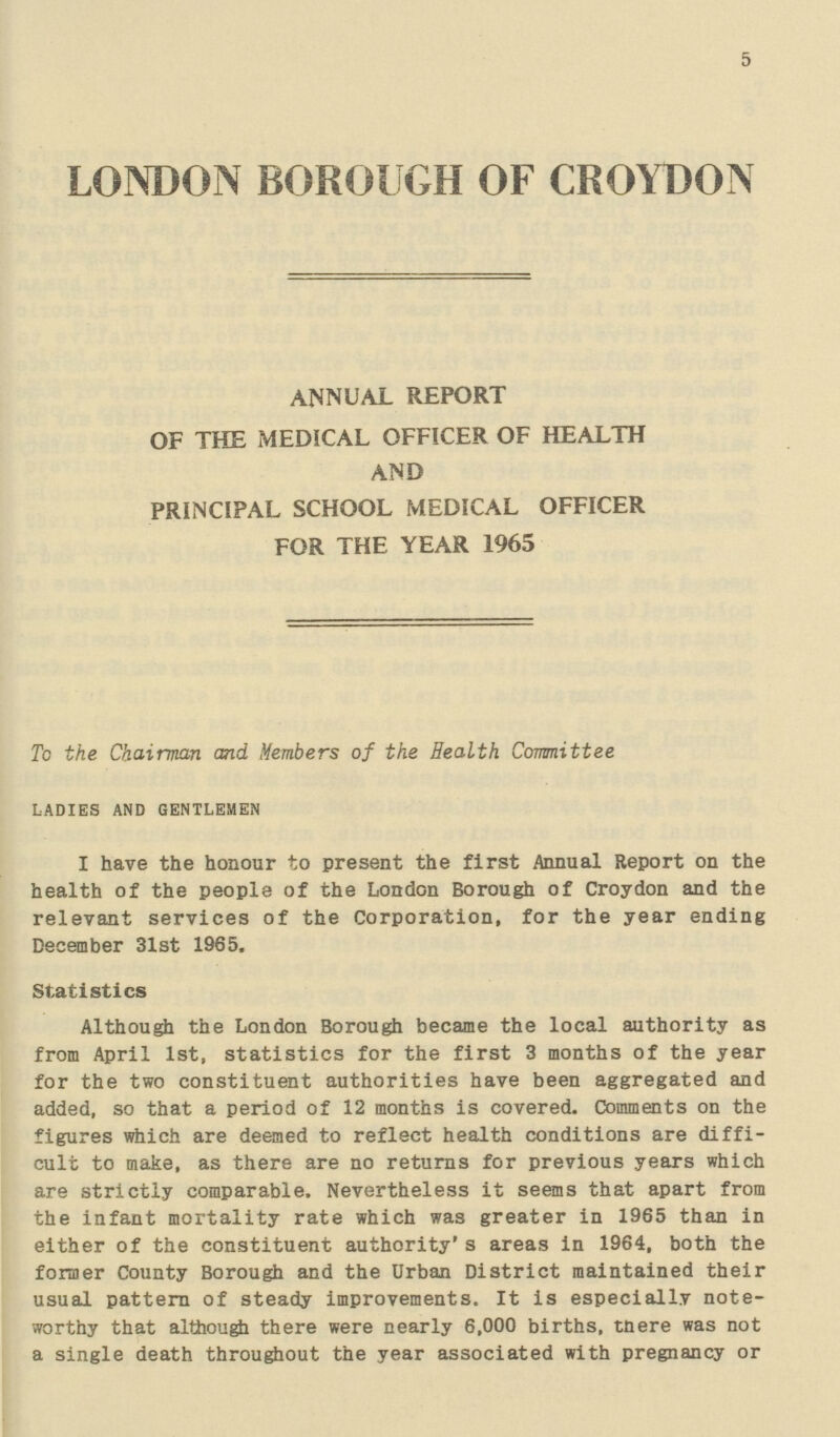 5 LONDON BOROUGH OF CROYDON annual report of the medical officer of health and principal school medical officer for the year 1965 To the Chairman and Members of the Health Committee LADIES AND GENTLEMEN I have the honour to present the first Annual Report on the health of the people of the London Borough of Croydon and the relevant services of the Corporation, for the year ending December 31st 1965, Statistics Although the London Borough became the local authority as from April 1st, statistics for the first 3 months of the year for the two constituent authorities have been aggregated and added, so that a period of 12 months is covered. Comments on the figures which are deemed to reflect health conditions are diffi cult to make, as there are no returns for previous years which are strictly comparable. Nevertheless it seems that apart from the infant mortality rate which was greater in 1965 than in either of the constituent authority's areas in 1964, both the former County Borough and the Urban District maintained their usual pattern of steady improvements. It is especially note worthy that although there were nearly 6,000 births, tnere was not a single death throughout the year associated with pregnancy or