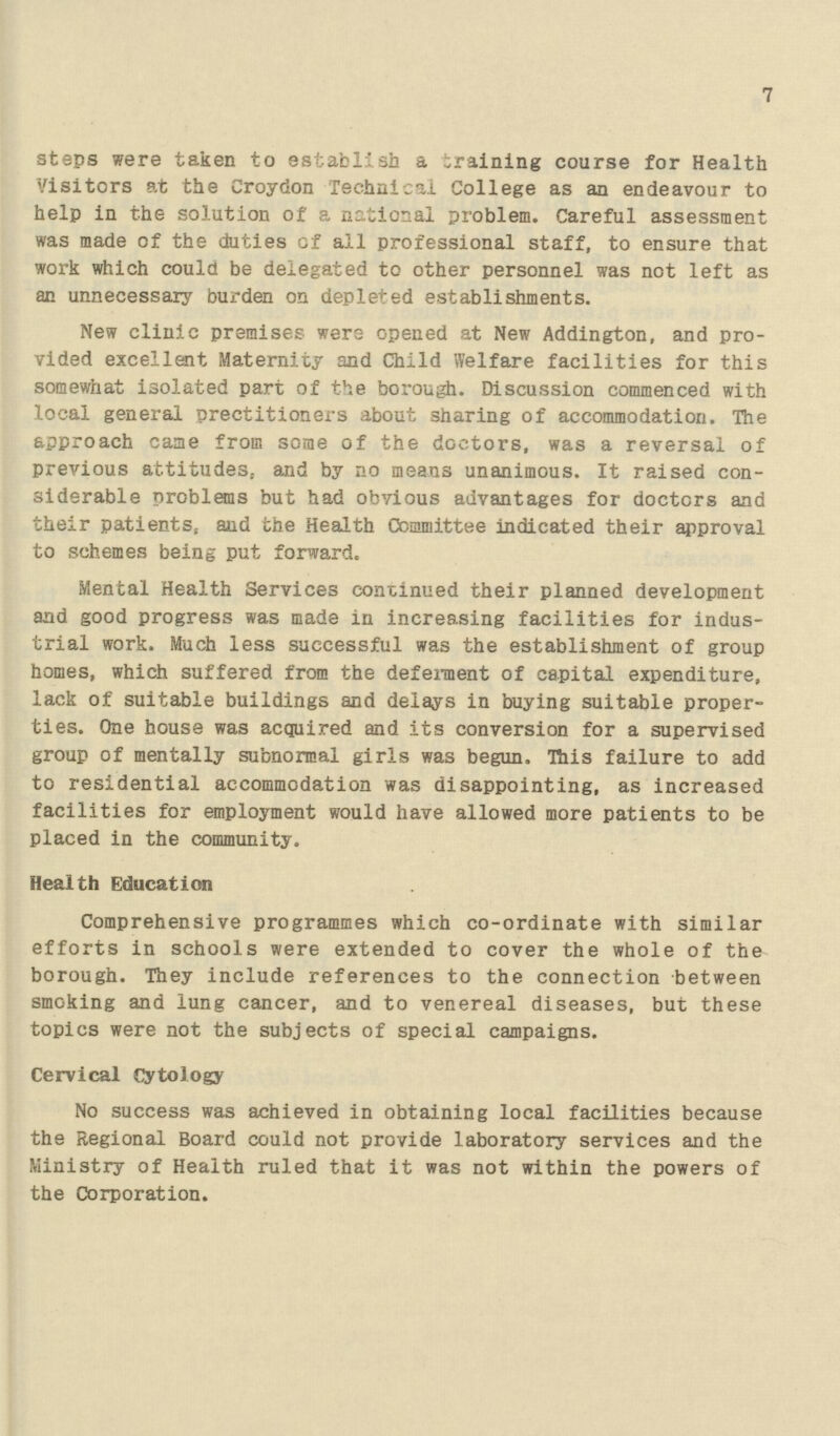 7 steps were taken to establish a training course for Health Visitors at the Croydon Technical College as an endeavour to help in the solution of a national problem. Careful assessment was made of the duties of all professional staff, to ensure that work which could be delegated to other personnel was not left as an unnecessary burden on depleted establishments. New clinic premises were opened at New Addington, and pro vided excellent Maternity and Child Welfare facilities for this somewhat isolated part of the borough. Discussion commenced with local general prectitioners about sharing of accommodation. The approach came from some of the doctors, was a reversal of previous attitudes, and by no means unanimous. It raised con siderable problems but had obvious advantages for doctors and their patients, and the Health Committee indicated their approval to schemes being put forward. Mental Health Services continued their planned development and good progress was made in increasing facilities for indus trial work. Much less successful was the establishment of group homes, which suffered from the deferment of capital expenditure, lack of suitable buildings and delays in buying suitable proper ties. One house was acquired and its conversion for a supervised group of mentally subnormal girls was begun. This failure to add to residential accommodation was disappointing, as increased facilities for employment would have allowed more patients to be placed in the community. Health Education Comprehensive programmes which co-ordinate with similar efforts in schools were extended to cover the whole of the borough. They include references to the connection between smoking and lung cancer, and to venereal diseases, but these topics were not the subjects of special campaigns. Cervical Cytology No success was achieved in obtaining local facilities because the Regional Board could not provide laboratory services and the Ministry of Health ruled that it was not within the powers of the Corporation.