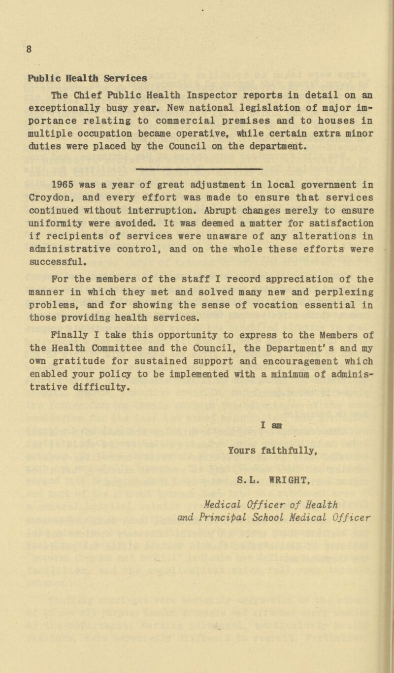 8 Public Health Services The Chief Public Health Inspector reports in detail on an exceptionally busy year. New national legislation of major im portance relating to commercial premises and to houses in multiple occupation became operative, while certain extra minor duties were placed by the Council on the department. 1965 was a year of great adjustment in local government in Croydon, and every effort was made to ensure that services continued without interruption. Abrupt changes merely to ensure uniformity were avoided. It was deemed a matter for satisfaction if recipients of services were unaware of any alterations in administrative control, and on the whole these efforts were successful. For the members of the staff I record appreciation of the manner in which they met and solved many new and perplexing problems, and for showing the sense of vocation essential in those providing health services. Finally I take this opportunity to express to the Members of the Health Committee and the Council, the Department's and my own gratitude for sustained support and encouragement which enabled your policy to be implemented with a minimum of adminis trative difficulty. I am Yours faithfully, S. L. WRIGHT, Medical Officer of Health and Principal School Medical Officer