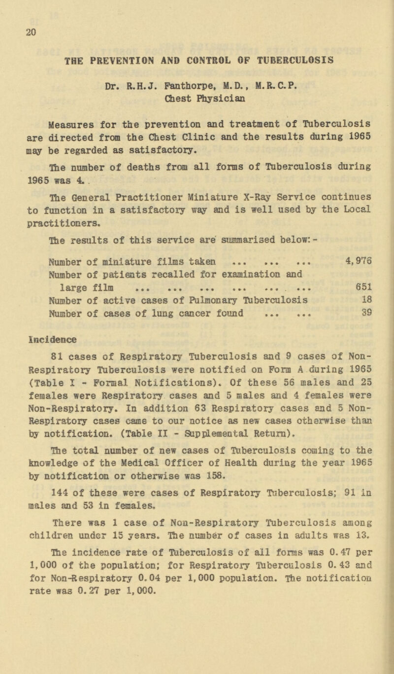 20 THE PREVENTION AND CONTROL OF TUBERCULOSIS Dr. R.H.J. Fanthorpe, M. D., M.R. C.P. Chest Physician Measures for the prevention and treatment of Tuberculosis are directed from the Chest Clinic and the results during 1965 may be regarded as satisfactory. The number of deaths from all forms of Tuberculosis during 1965 was 4. The General Practitioner Miniature X-Ray Service continues to function in a satisfactory way and is well used by the Local practitioners. The results of this service are summarised below:- Number of miniature films taken 4,976 Number of patients recalled for examination and 1arge film 651 Number of active cases of Pulmonary Tuberculosis 18 Number of cases of lung cancer found 39 Incidence 81 cases of Respiratory Tuberculosis and 9 cases of Non Respiratory Tuberculosis were notified on Form A during 1965 (Table I - Formal Notifications). Of these 56 males and 25 females were Respiratory cases and 5 males and 4 females were Non-Respiratory. In addition 63 Respiratory cases and 5 Non Respiratory cases came to our notice as new cases otherwise than by notification. (Table II - Supplemental Return). The total number of new cases of Tuberculosis coming to the knowledge of the Medical Officer of Health during the year 1965 by notification or otherwise was 158. 144 of these were cases of Respiratory Tuberculosis; 91 in males and 53 in females, There was 1 case of Non-Respiratory Tuberculosis among children under 15 years. The number of cases in adults was 13. The incidence rate of Tuberculosis of all forms was 0.47 per 1,000 of the population; for Respiratory Tuberculosis 0.43 and for Non-Respiratory 0.04 per 1,000 population. The notification rate was 0. 27 per 1, 000.