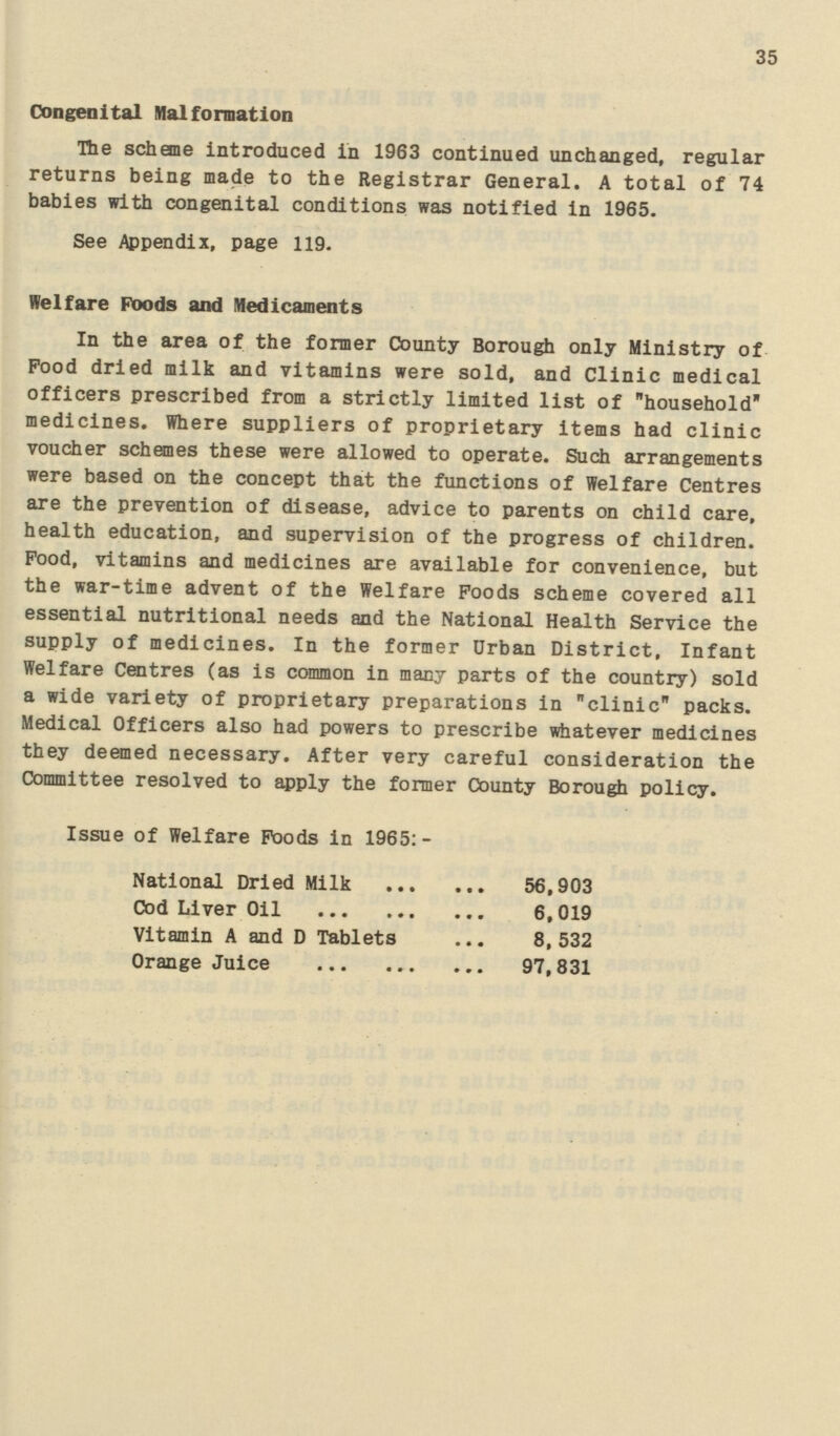 35 Congenital Malformation The scheme introduced in 1963 continued unchanged, regular returns being made to the Registrar General. A total of 74 babies with congenital conditions was notified in 1965. See Appendix, page 119. Welfare Poods and Medicaments In the area of the former County Borough only Ministry of Food dried milk and vitamins were sold, and Clinic medical officers prescribed from a strictly limited list of household medicines. Where suppliers of proprietary items had clinic voucher schemes these were allowed to operate. Such arrangements were based on the concept that the functions of Welfare Centres are the prevention of disease, advice to parents on child care, health education, and supervision of the progress of children. Pood, vitamins and medicines are available for convenience, but the war-time advent of the Welfare Foods scheme covered all essential nutritional needs and the National Health Service the supply of medicines. In the former Drban District, Infant Welfare Centres (as is common in many parts of the country) sold a wide variety of proprietary preparations in clinic packs. Medical Officers also had powers to prescribe whatever medicines they deemed necessary. After very careful consideration the Committee resolved to apply the former County Borough policy. Issue of Welfare Foods in 1965:- National Dried Milk 56,903 Cod Liver Oil 6,019 Vitamin A and D Tablets 8,532 Orange Juice 97,831
