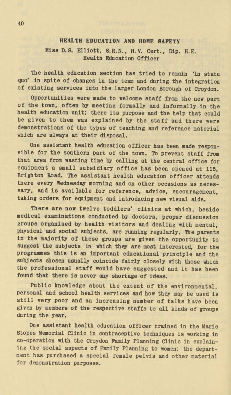 40 HEALTH EDUCATION AND HOME SAFETY Miss D. S. Elliott, S.R.N., H. V. Cert., Dip. H.E. Health Education Officer The health education section has tried to remain 'in statu quo' in spite of changes in the team and during the integration of existing services into the larger London Borough of Croydon. Opportunities were made to welcome staff from the new part of the town, often by meeting formally and informally in the health education unit; there its purpose and the help that could be given to them was explained by the staff and there were demonstrations of the types of teaching and reference material which are always at their disposal. One assistant health education officer has been made respon sible for the southern part of the town. To prevent staff from that area from wasting time by calling at the central office for equipment a small subsidiary office has been opened at 115, Brighton Road. The assistant health education officer attends there every Wednesday morning and on other occasions as neces sary, and is available for reference, advice, encouragement, taking orders for equipment and introducing new visual aids. There are now twelve toddlers' clinics at which, beside medical examinations conducted by doctors, proper discussion groups organised by health visitors and dealing with mental, physical and social subjects, are running regularly. The parents in the majority of these groups are given the opportunity to suggest the subjects in which they are most interested, for the programmes this is an important educational principle and the subjects chosen usually coincide fairly closely with those which the professional staff would have suggested and it has been found that there is never any shortage of ideas. Public knowledge about the extent of the environmental, personal and school health services and how they may be used is still very poor and an increasing number of talks have been given by members of the respective staffs to all kinds of groups during the year. One assistant health education officer trained in the Marie Stopes Memorial Clinic in contraceptive techniques is working in co-operation with the Croydon Family Planning Clinic in explain ing the social aspects of Family Planning to women; the depart ment has purchased a special female pelvis and other material for demonstration purposes.