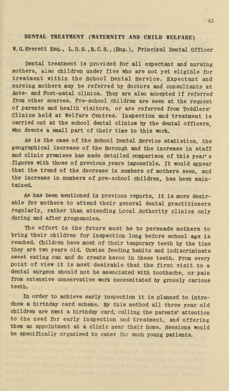 43 DENTAL TREATMENT (MATERNITY AND CHILD WELFARE) W.G.Everett Esq., L. D. S., R. C. S., (Eng.) f Principal Dental Officer Dental treatment is provided for all expectant and nursing mothers, also children under five who are not yet eligible for treatment within the School Dental Service. Expectant and nursing mothers may be referred by doctors and consultants at Ante- and Post-natal clinics. They are also accepted if referred from other sources. Pre-school children are seen at the request of parents and health visitors, or are referred from Toddlers' Clinics held at Welfare Centres. Inspection and treatment is carried out at the school dental clinics by the dental officers, who devote a small part of their time to this work. As is the case of the School Dental Service statistics, the geographical increase of the Borough and the increase in staff and clinic premises has made detailed comparison of this year's figures with those of previous years impossible. It would appear that the trend of the decrease in numbers of mothers seen, and the increase in numbers of pre-school children, has been main tained. As has been mentioned in previous reports, it is more desir able for mothers to attend their general dental practitioners regularly, rather than attending Local Authority clinics only during and after pregnancies. The effort in the future must be to persuade mothers to bring their children for inspection long before school age is reached. Children have most of their temporary teeth by the time they are two years old. Unwise feeding habits and indiscriminate sweet eating can and do create havoc in these teeth. From every point of view it is most desirable that the first visit to a dental surgeon should not be associated with toothache, or pain from extensive conservative work necessitated by grossly carious teeth. In order to achieve early inspection it is planned to intro duce a birthday card scheme. By this method all three year old children are sent a birthday card, calling the parents' attention to the need for early inspection and treatment, and offering them an appointment at a clinic near their home. Sessions would be specifically organised to cater for such young patients.