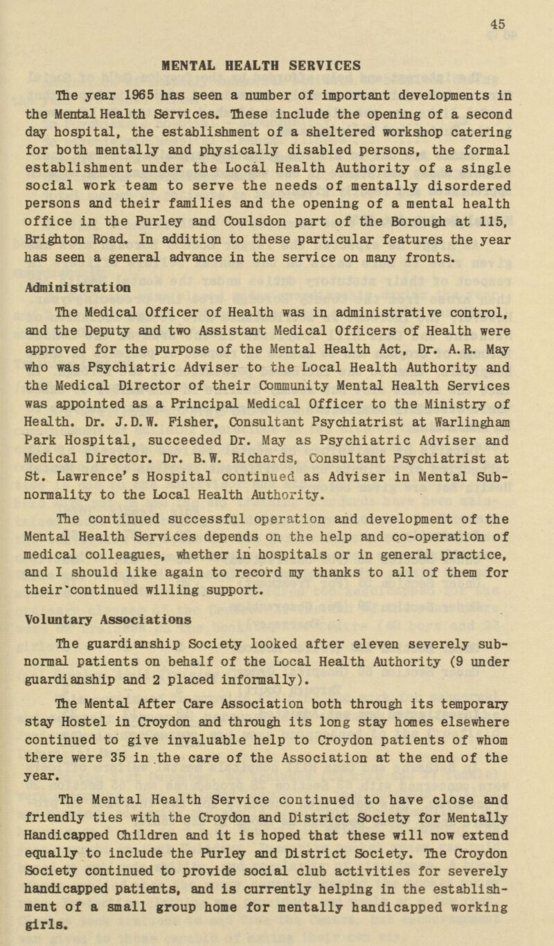 45 MENTAL HEALTH SERVICES The year 1965 has seen a number of important developments in the Mental Health Services. These include the opening of a second day hospital, the establishment of a sheltered workshop catering for both mentally and physically disabled persons, the formal establishment under the Local Health Authority of a single social work team to serve the needs of mentally disordered persons and their families and the opening of a mental health office in the Purley and Coulsdon part of the Borough at 115, Brighton Road. In addition to these particular features the year has seen a general advance in the service on many fronts. Administration The Medical Officer of Health was in administrative control, and the Deputy and two Assistant Medical Officers of Health were approved for the purpose of the Mental Health Act, Dr. A. R. May who was Psychiatric Adviser to the Local Health Authority and the Medical Director of their Community Mental Health Services was appointed as a Principal Medical Officer to the Ministry of Health. Dr. J.D.W. Fisher, Consultant Psychiatrist at Warlingham Park Hospital, succeeded Dr. May as Psychiatric Adviser and Medical Director. Dr. B.W. Richards, Consultant Psychiatrist at St. Lawrence's Hospital continued as Adviser in Mental Sub normality to the Local Health Authority. The continued successful operation and development of the Mental Health Services depends on the help and co-operation of medical colleagues, whether in hospitals or in general practice, and I should like again to record my thanks to all of them for their'continued willing support. Voluntary Associations The guardianship Society looked after eleven severely sub normal patients on behalf of the Local Health Authority (9 under guardianship and 2 placed informally). The Mental After Care Association both through its temporary stay Hostel in Croydon and through its long stay homes elsewhere continued to give invaluable help to Croydon patients of whom there were 35 in the care of the Association at the end of the year. The Mental Health Service continued to have close and friendly ties with the Croydon and District Society for Mentally Handicapped Children and it is hoped that these will now extend e<iually to include the Purley and District Society. The Croydon Society continued to provide social club activities for severely handicapped patients, and is currently helping in the establish ment of a small group home for mentally handicapped working girls.