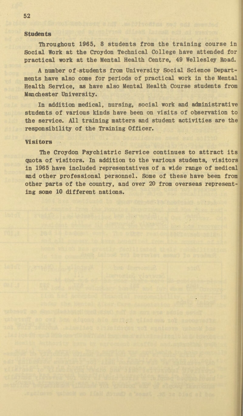 52 Students Throughout 1965, 8 students from the training course in Social Work at the Croydon Technical College have attended for practical work at the Mental Health Centre, 49 Wellesley Road. A number of students from University Social Science Depart ments have also come for periods of practical work in the Mental Health Service, as have also Mental Health Course students from Manchester University. In addition medical, nursing, social work and administrative students of various kinds have been on visits of observation to the service. All training matters and student activities are the responsibility of the Training Officer. Visitors The Croydon Psychiatric Service continues to attract its quota of visitors. In addition to the various students, visitors in 1965 have included representatives of a wide range of medical and other professional personnel. Some of these have been from other parts of the country, and over 20 from overseas represent ing some 10 different nations.