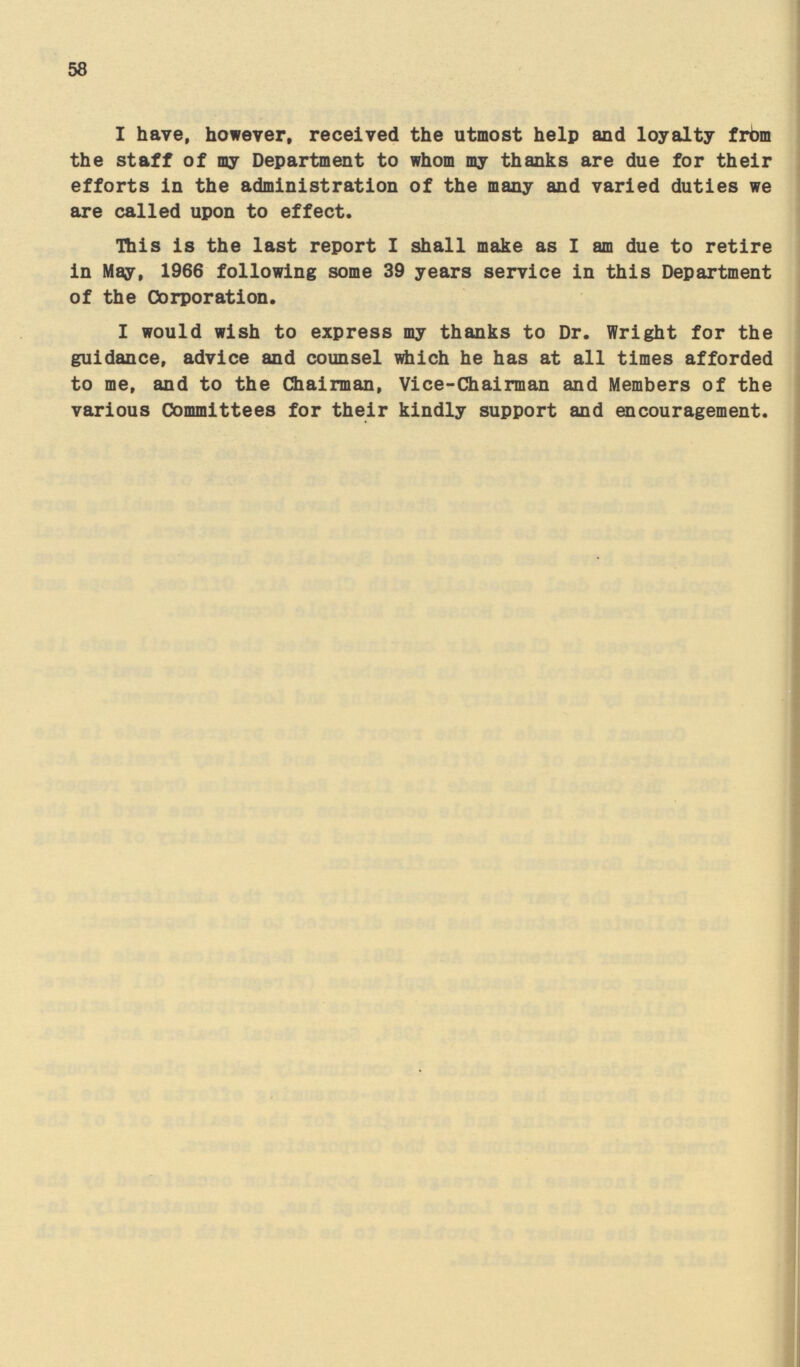 58 I have, however, received the utmost help and loyalty from the staff of my Department to whom my thanks are due for their efforts in the administration of the many and varied duties we are called upon to effect. This is the last report I shall make as I am due to retire in May, 1966 following some 39 years service in this Department of the Corporation. I would wish to express my thanks to Dr. Wright for the guidance, advice and counsel which he has at all times afforded to me, and to the Chairman, Vice-Chairman and Members of the various Committees for their kindly support and encouragement.