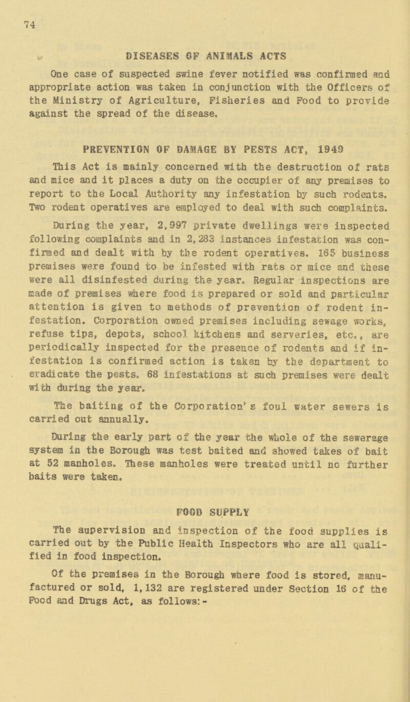 74 DISEASES OF ANIMALS ACTS One case of suspected swine fever notified was confirmed and appropriate action was taken in conjunction with the Officers of the Ministry of Agriculture, Fisheries and Food to provide against the spread of the disease. PREVENTION OF DAMAGE BY PESTS ACT, 1949 This Act is mainly concerned with the destruction of rats and mice and it places a duty on the occupier of any premises to report to the Local Authority any infestation by such rodents. Two rodent operatives are employed to deal with such complaints. During the year, 2,997 private dwellings were inspected following complaints and in 2,283 instances infestation was con firmed and dealt with by the rodent operatives. 165 business premises were found to be infested with rats or mice and these were ail disinfested during the year. Regular inspections are made of premises where food is prepared or sold and particular attention is given to methods of prevention of rodent in festation. Corporation owned premises including sewage works, refuse tips, depots, school kitchens and serveries, etc., are periodically inspected for the presence of rodents and if in festation is confirmed action is taken by the department to eradicate the pests. 68 infestations at such premises were dealt with during the year. The baiting of the Corporation s foul water sewers is carried out annually. During the early part of the year the whole of the sewerage system in the Borough was test baited and showed takes of bait at 52 manholes. These manholes were treated until no further baits were taken. FOOD SUPPLY The supervision and inspection of the food supplies is carried out by the Public Health Inspectors who are all Quali fied in food inspection. Of the premises in the Borough where food is stored, manu factured or sold, 1,132 are registered under Section 16 of the Food and Drugs Act, as follows:-