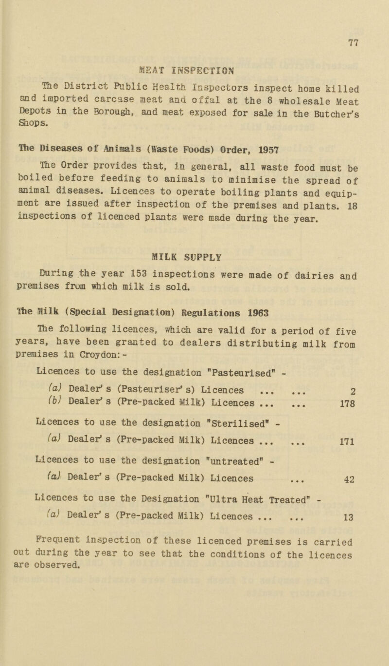 77 SEAT INSPECTION The District Public Health Inspectors inspect home killed and imported carcase meat and offal at the 8 wholesale Meat Depots in the Borough, and meat exposed for sale in the Butcher's Shops. The Diseases of Animals (Waste Foods) Order, 1957 The Order provides that, in general, all waste food must be boiled before feeding to animals to minimise the spread of animal diseases. Licences to operate boiling plants and equip ment are issued after inspection of the premises and plants. 18 inspections of licenced plants were made during the year. MILK SUPPLY During the year 153 inspections were made of dairies and premises from which milk is sold. The Milk (Special Designation) Regulations 1963 The following licences, which are valid for a period of five years, have been granted to dealers distributing milk from premises in Croydon:- Licences to use the designation Pasteurised - (a) Dealer s (Pasteuriser s) Licences 2 (b) Dealer s (Pre-packed Milk) Licences 178 Licences to use the designation Sterilised - (a) Dealer s (Pre-packed Milk) Licences 171 Licences to use the designation untreated - (a) Dealer s (Pre-packed Milk) Licences 42 Licences to use the Designation Ultra Heat Treated - (a) Dealer's (Pre-packed Milk) Licences 13 Frequent inspection of these licenced premises is carried out during the year to see that the conditions of the licences are observed.