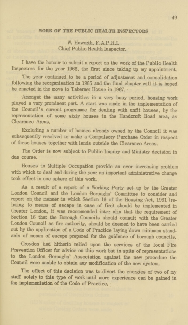 49 WORK OF THE PUBLIC HEALTH INSPECTORS W. Haworth, F.A.P.H.I. Chief Public Health Inspector. I have the honour to submit a report on the work of the Public Health Inspectors for the year 1966, the first since taking up my appointment. The year continued to be a period of adjustment and consolidation following the reorganisation in 1965 and the final chapter will it is hoped be enacted in the move to Taberner House in 1967. Amongst the many activities in a very busy period, housing work played a very prominent part A start was made in the implementation of the Council's current programme for dealing with unfit houses, by the representation of some sixty houses in the Handcroft Road area, as Clearance Areas. Excluding a number of houses already owned by the Council it was subsequently resolved to make a Compulsory Purchase Order in respect of these houses together with lands outside the Clearance Areas. The Order is now subject to Public Inquiry and Ministry decision in due course. Houses in Multiple Occupation provide an ever increasing problem with which to deal and during the year an important administrative change took effect in one sphere of this work. As a result of a report of a Working Party set up by the Greater London Council and the London Boroughs' Committee to consider and report on the manner in which Section 16 of the Housing Act, 1961 (re lating to means of escape in case of fire) should be implemented in Greater London, it was recommended inter alia that the requirement of Section 16 that the Borough Councils should consult with the Greater London Council as fire authority, should be deemed to have been carried out by the application of a Code of Practice laying down minimum stand ards of means of escape prepared for the guidance of borough councils. Croydon had hitherto relied upon the services of the local Fire Prevention Officer for advice on this work but in spite of representations to the London Boroughs' Association against the new procedure the Council were unable to obtain any modification of the new system. The effect of this decision was to divert the energies of two of my staff solely to this type of work until more experience can be gained in the implementation of the Code of Practice.