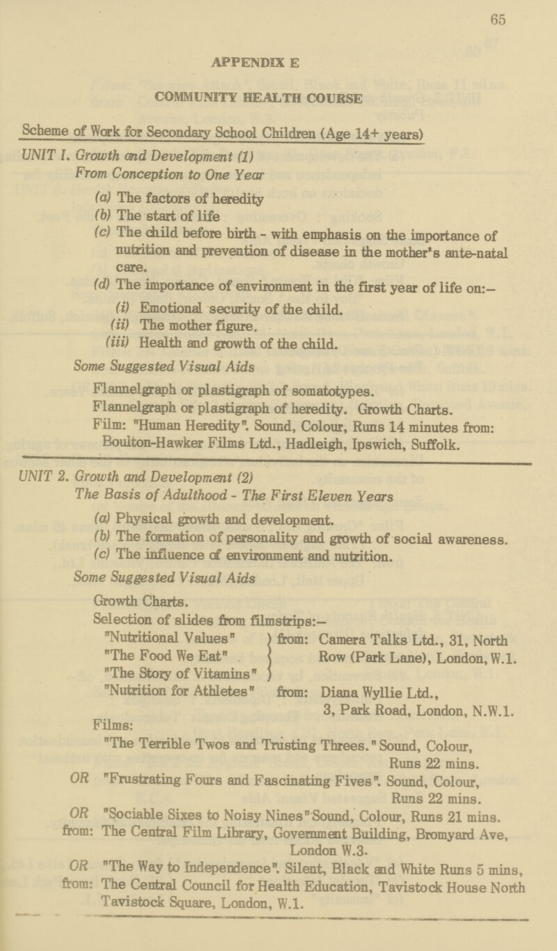 65 APPENDIX E COMMUNITY HEALTH COURSE Scheme of Work for Secondary School Children (Age 14+ years) UNIT L Growth and Development (1) From Conception to One Year (a) The factors of heredity (b) The start of life (c) The child before birth - with emphasis on the importance of nutrition and prevention of disease in the mother's ante-natal care. (d) The importance of environment in the first year of life on:- (i) Emotional security of the child. <ii) The mother figure, (iii) Health and growth of the child. Some Suggested Visual Aids Flannelgraph or plastigraph of somatotypes. Flannelgraph or plastigraph of heredity. Growth Charts. Film: Human Heredity. Sound, Colour, Runs 14 minutes from: Boulton-Hawker Films Ltd., Hadleigh, Ipswich, Suffolk. UNIT 2. Growth and Development (2) The Basis of Adulthood - The First Eleven Years (a) Physical growth and development. (b) The formation of personality and growth of social awareness. (c) The influence c£ environment and nutrition. Some Suggested Visual Aids Growth Charts. Selection of slides from filmstrips:— Nutritional Values from: Camera Talks Ltd., 31, North The Food We Eat Row (Park Lane), London, W.l. The Story of Vitamins Nutrition for Athletes from: Diana Wyllie Ltd., 3, Park Road, London, N.W.I. Films: The Terrible Twos and Trusting Threes.Sound, Colour, Runs 22 mins. OR Frustrating Fours and Fascinating Fives. Sound, Colour, Runs 22 mins. OR Sociable Sixes to Noisy Nines  Sound, Colour, Runs 21 mins. from: The Central Film Library, Government Building, Bromyard Ave, London W.3. OR The Way to Independence Silent, Black end White Run3 5 mins, from: The Central Council for Health Education, Tavistock House North Tavistock Square, London, W.l.