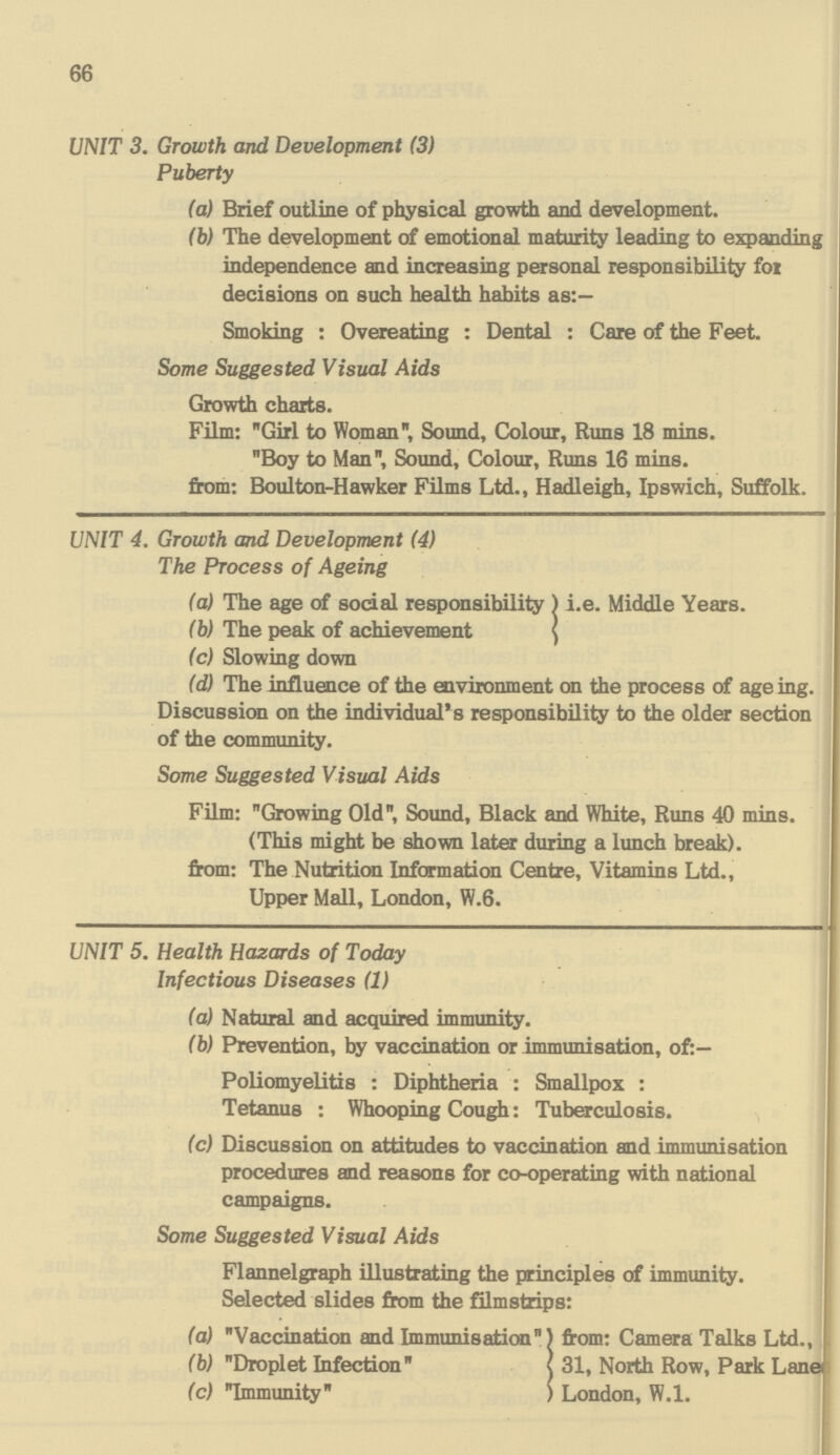 66 UNIT 3. Growth and Development (3) Puberty (a) Brief outline of physical growth and development. (b) The development of emotional maturity leading to expanding independence and increasing personal responsibility for decisions on such health habits as:— Smoking : Overeating : Dental : Care of the Feet. Some Suggested Visual Aids Growth charts. Film: Girl to Woman, Sound, Colour, Runs 18 mins. Boy to Man, Sound, Colour, Runs 16 mins. from: Boulton-Hawker Films Ltd., Hadleigh, Ipswich, Suffolk. UNIT 4. Growth and Development (4) The Process of Ageing (a) The age of social responsibility ) i.e. Middle Years. (b) The peak of achievement (c) Slowing down (d) The influence of the environment on the process of age ing. Discussion on the individual's responsibility to the older section of the community. Some Suggested Visual Aids Film: Growing Old, Sound, Black and White, Runs 40 mins. (This might be shown later during a lunch break). from: The Nutrition Information Centre, Vitamins Ltd., Upper Mall, London, W.6. UNIT 5. Health Hazards of Today Infectious Diseases (1) (a) Natural and acquired immunity. (b) Prevention, by vaccination or immunisation, of:— Poliomyelitis : Diphtheria : Smallpox : Tetanus : Whooping Cough: Tuberculosis. (c) Discussion on attitudes to vaccination and immunisation procedures and reasons for co-operating with national campaigns. Some Suggested Visual Aids Flannelgraph illustrating the principles of immunity. Selected slides from the filmstrips: (a) Vaccination and Immunisation from: Camera Talks Ltd., (b) Droplet Infection 31, North Row, Park Lane (c) Immunity London, W.l.