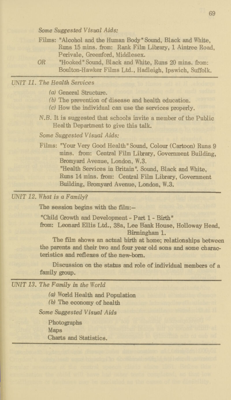 69 Some Suggested Visual Aids: Films: Alcohol and the Human Body Sound, Black and White, Runs 15 mins. from: Rank Film Library, 1 Aintree Road, Perivale, Greenford, Middlesex. OR Hooked Sound, Black and White, Runs 20 mins. from: Boulton-Hawker Films Ltd.. Hadleieh. Toswich. Suffolk. UNIT 11. The Health Services (a) General Structure. (b) The prevention of disease and health education. (c) How the individual can use the services properly. N.B. It is suggested that schools invite a member of the Public Health Department to give this talk. Some Suggested Visual Aids: Films: Your Very Good Health Sound, Colour (Cartoon) Runs 9 mins. from: Central Film Library, Government Building, Bromyard Avenue, London, W.3. Health Services in Britain. Sound, Black and White, Runs 14 mins. from: Central Film Library, Government Building, Bromyard Avenue, London, W.3. UNIT 12. What is a Family? The session begins with the film:— Child Growth and Development - Part 1 - Birth from: Leonard Ellis Ltd., 38a, Lee Bank House, Holloway Head, Birmingham 1. The film shows an actual birth at home; relationships between the parents and their two and four year old sons and some charac teristics and reflexes of the new-born. Discussion on the status and role of individual members of a family group. UNIT 13. The Family in the World (a) World Health and Population (b) The economy of health Some Suggested Visual Aids Photographs Maps Charts and Statistics.