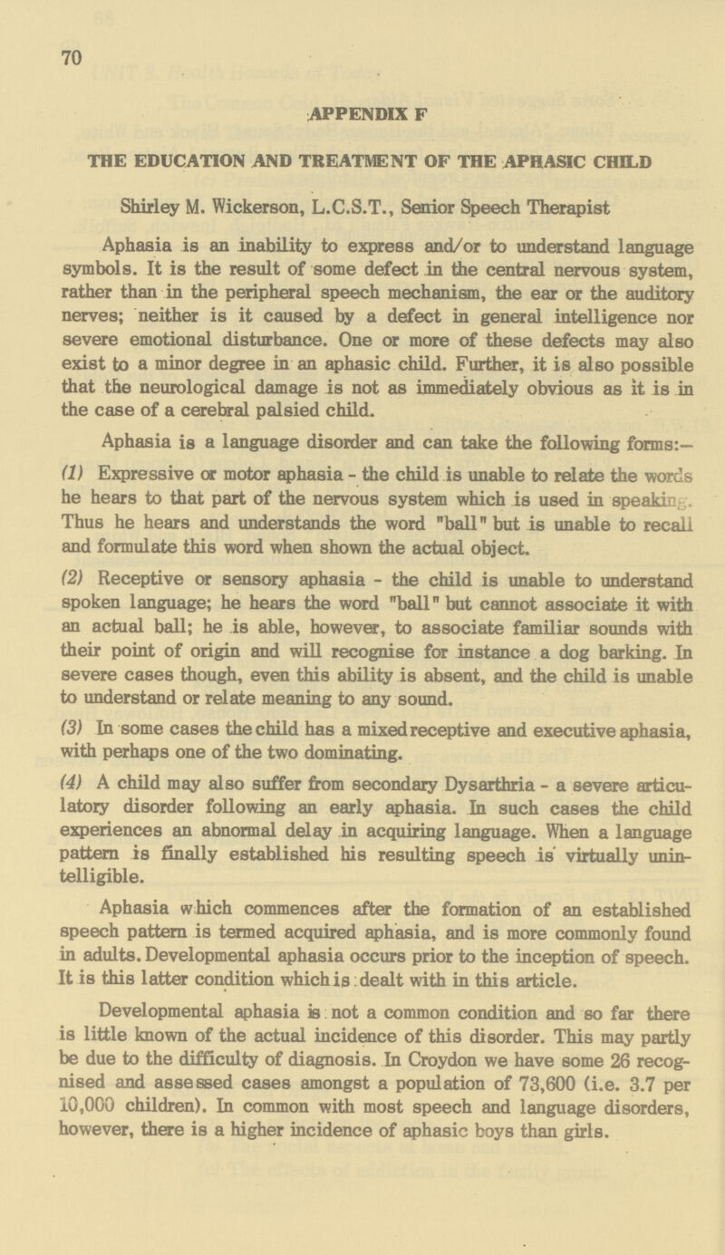 70 APPENDIX F THE EDUCATION AND TREATMENT OF THE APHASIC CHILD Shirley M. Wickerson, L.C.S.T., Senior Speech Therapist Aphasia is an inability to express and/or to understand language symbols. It is the result of some defect in the central nervous system, rather than in the peripheral speech mechanism, the ear or the auditory nerves; neither is it caused by a defect in general intelligence nor severe emotional disturbance. One or more of these defects may also exist to a minor degree in an aphasic child. Further, it is also possible that the neurological damage is not as immediately obvious as it is in the case of a cerebral palsied child. Aphasia is a language disorder and can take the following forms:— (1) Expressive or motor aphasia - the child is unable to relate the words he hears to that part of the nervous system which is used in speaking. Thus he hears and understands the word ball but is unable to recall and formulate this word when shown the actual object. (2) Receptive or sensory aphasia - the child is unable to understand spoken language; he hears the word ball but cannot associate it with an actual ball; he is able, however, to associate familiar sounds with their point of origin and will recognise for instance a dog barking. In severe cases though, even this ability is absent, and the child is unable to understand or relate meaning to any sound. (3) In some cases the child has a mixed receptive and executive aphasia, with perhaps one of the two dominating. (4) A child may also suffer from secondary Dysarthria - a severe articu lator disorder following an early aphasia. In such cases the child experiences an abnormal delay in acquiring language. When a language pattern is finally established his resulting speech is virtually unin telligible. Aphasia which commences after the formation of an established speech pattern is termed acquired aphasia, and is more commonly found in adults. Developmental aphasia occurs prior to the inception of speech. It is this latter condition which is: dealt with in this article. Developmental aphasia is not a common condition and so far there is little known of the actual incidence of this disorder. This may partly be due to the difficulty of diagnosis. In Croydon we have some 26 recog nised and assessed cases amongst a population of 73,600 (i.e. 3.7 per 10,000 children). In common with most speech and language disorders, however, there is a higher incidence of aphasic boys than girls.