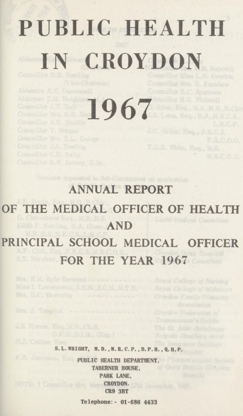 PUBLIC HEALTH IN CROYDON 1967 ANNUAL REPORT OF THE MEDICAL OFFICER OF HEALTH AND PRINCIPAL SCHOOL MEDICAL OFFICER FOR THE YEAR 1967 S. L. WRIGHT, M. D. , M. R. C. P., D. P. H. , Q. H. P. PUBLIC HEALTH DEPARTMENT, TABERNER HOUSE, PARK LANE, CROYDON. CR9 3BT Telephone:- 01-686 4433