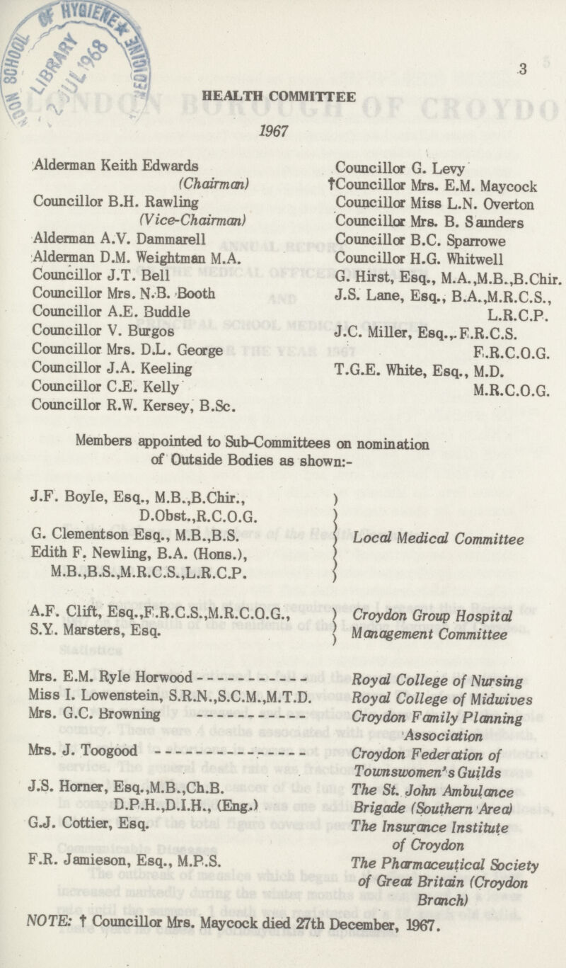 3 HEALTH COMMITTEE 1967 Alderman Keith Edwards (Chairman) Councillor B.H. Rawling (Vice-Chairman) Alderman A.V. Dammarell Alderman D.M. Weightman M.A. Councillor J.T. Bell Councillor Mrs. N.B. Booth Councillor A.E. Buddie Councillor V. Burgos Councillor Mrs. D.L. George Councillor J.A. Keeling Councillor CJS. Kelly Councillor R.W. Kersey, B.Sc. Councillor G. Levy †Councillor Mrs. E.M. Maycock Councillor Miss L.N. Overton Councillor Mrs. B. S ainders Councillor B.C. Sparrowe Councillor H.G. Whitwell G. Hirst, Esq., M.A.,M.B.,B.Chir. J.S. Lane, Esq., B.A.,M.R.C.S., L.R.C.P. J.C. Miller, Esq.^E.R.C.S. E.R.C.O.G. T.GJE. White, Esq., M.D. M.R.C.O.G. Members appointed to Sub-Committees on nomination of Outside Bodies as shown:- J.F. Boyle, Esq., M.B.JB.Chir., D.Obst.,R.C.O.G. G. Clementson Esq., M.B.,B.S. Edith F. Newling, B.A. (Hons.), M.B.,B.S.,M.R.C.S.,L.R.C.P. Local Medical Committee A.F. Clift, Esq.,E.R.C.S.,M.R.C.O.G., S.Y. Marsters, Esq. Croydon Group Hospital Management Committee Mrs. E.M. Ryle Horwood Miss I. Lowenstein, S.R.N.,S.C.M.,M.T.D. Mrs. G.C. Browning Mrs. J. Toogood J.S. Horner, Esq.,M.B.,Ch.B. D.P.H.,D.LH., (Eng.) G.J. Cottier, Esq. F.R. Jamieson, Esq., M.P.S. Royal College of Nursing Royal College of Midwives Croydon Family Planning Association Croydon Federation of Toumswomen's Guilds The St. John Ambulance Brigade (Southern Area) The Insurance Institute of Croydon The Pharmaceutical Society of Great Britain (Croydon Branch) NOTE: † Councillor Mrs. Maycock died 27th December, 1967.