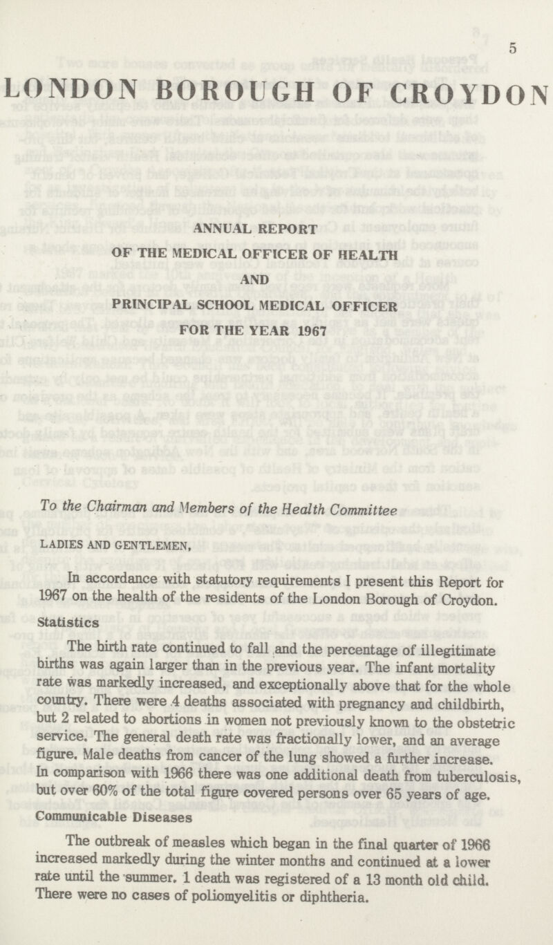 5 LONDON BOROUGH OF CROYDON ANNUAL REPORT OF THE MEDICAL OFFICER OF HEALTH AND PRINCIPAL SCHOOL MEDICAL OFFICER FOR THE YEAR 1967 To the Chairman and Members of the Health Committee LADIES AND GENTLEMEN, In accordance with statutory requirements I present this Report for 1967 on the health of the residents of the London Borough of Croydon. Statistics The birth rate continued to fall and the percentage of illegitimate hirths was again larger than in the previous year. The infant mortality rate was markedly increased, and exceptionally above that for the whole country. There were 4 deaths associated with pregnancy and childbirth, but 2 related to abortions in women not previously known to the obstetric service. The general death rate was fractionally lower, and an average figure, Male deaths from cancer of the lung showed a further increase. In comparison with 1966 there was one additional death from tuberculosis, but over 60% of the total figure covered persons over 65 years of age. Communicable Diseases The outbreak of measles which began in the final quarter of 1966 increased markedly during the winter months and continued at a lower rate until the summer. 1 death was registered of a 13 month old child. There were no cases of poliomyelitis or diphtheria.