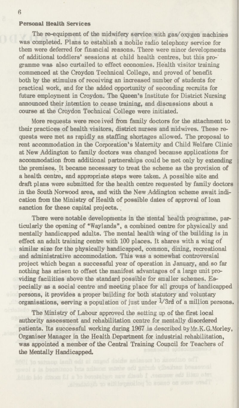 6 Personal Health Services The re-equipment of the midwifery service with gas/oxygen machines was completed. Plans to establish a mobile radio telephony service for them were deferred for financial reasons. There were minor developments of additional toddlers' sessions at child health centres, but this pro gramme was also curtailed to effect economies. Health visitor training commenced at the Croydon Technical College, and proved of benefit both by the stimulus of receiving an increased number of students for practical work, and for the added opportunity of seconding recruits for future employment in Croydon. The Queen's Institute for District Nursing announced their intention to cease training, and discussions about a course at the Croydon Technical College were initiated. More requests were received from family doctors for the attachment to their practices of health visitors, district nurses and midwives. These re quests were met as rapidly as staffing shortages allowed. The proposal to rent accommodation in the Corporation's Maternity and Child Welfare Clinic at New Addington to family doctors was changed because applications for accommodation from additional partnerships could be met only by extending the premises. It became necessary to treat the scheme as the provision of a health centre, and appropriate steps were taken. A possible site and draft plans were submitted for the health centre requested by family doctors in the South Norwood area, and with the New Addington scheme await indi cation from the Ministry of Health of possible dates of approval of loan sanction for these capital projects., There were notable developments in the niental health programme, par ticularly the opening of Waylands, a combined centre for physically and mentally handicapped adults. The mental health wing of the building is in effect an adult training centre with 100 places. It shares with a wing of similar size for the physically handicapped, common, dining, recreational and administrative accommodation. This was a somewhat controversial project which began a successful year of operation in January, and so far nothing has arisen to offset the manifest advantages of a large unit pro viding facilities above the standard possible for smaller schemes. Es pecially as a social centre and meeting place for all groups of handicapped persons, it provides a proper building for both statutory and voluntary organisations, serving a population of just under V3rd of a million persons. The Ministry of Labour approved the setting up of the first local authority assessment and rehabilitation centre for mentally disordered patients. Its successful working during 1967 is described byMr.K.G.Morley, Organiser Manager in the Health Department for industrial rehabilitation, was appointed a member of the Central Training Council for Teachers of the Mentally Handicapped.