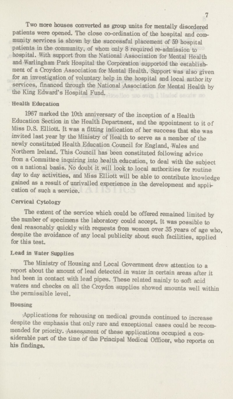 7 Two more houses converted as group units for mentally disordered patients were opened. The close co-ordination of the hospital and com munity services is shown by the successful placement of 59 hospital patients in the community, of whom only 8 required re-admission to hospital. With support from the National Association for Mental Health and Warlingham Park Hospital the Corporation supported the establish ment of a Croydon Association for Mental Health. Support was also given for an investigation of voluntary help in the hospital and local author ity services, financed through the National Association for Mental Health by the King Edward's Hospital Fund. Health Education 1967 marked the 10th anniversary of the inception of a Health Education Section in the Health Department, and the appointment to it of Miss D.S. Elliott. It was a fitting indication of her success that she was invited last year by the Ministry of Health to serve as a member of the newly constituted Health Education Council for England, Wales and Northern Ireland. This Council has been constituted following advice from a Committee inquiring into health education, to deal with the subject on a national basis. No doubt it will look to local authorities for routine day to day activities, and Miss Elliott will be able to contribute knowledge gained as a result of unrivalled experience in the development and appli cation of such a service. Cervical Cytology The extent of the service which could be offered remained limited by the number of specimens the laboratory could accept. It was possible to deal reasonably quickly with requests from women over 35 years of age who, despite the avoidance of any local publicity about such facilities, applied for this test. Lead in Water Supplies The Ministry of Housing and Local Government drew attention to a report about the amount of lead detected in water in certain areas after it had been in contact with lead pipes. These related mainly to soft acid waters and checks on all the Croydon supplies showed amounts well within the permissible level. Housing Applications for rehousing on medical grounds continued to increase despite the emphasis that only rare and exceptional cases could be recom mended few: priority. Assessment of these applications occupied a con siderable part of the time of the Principal Medical Officer, who reports on his findings.