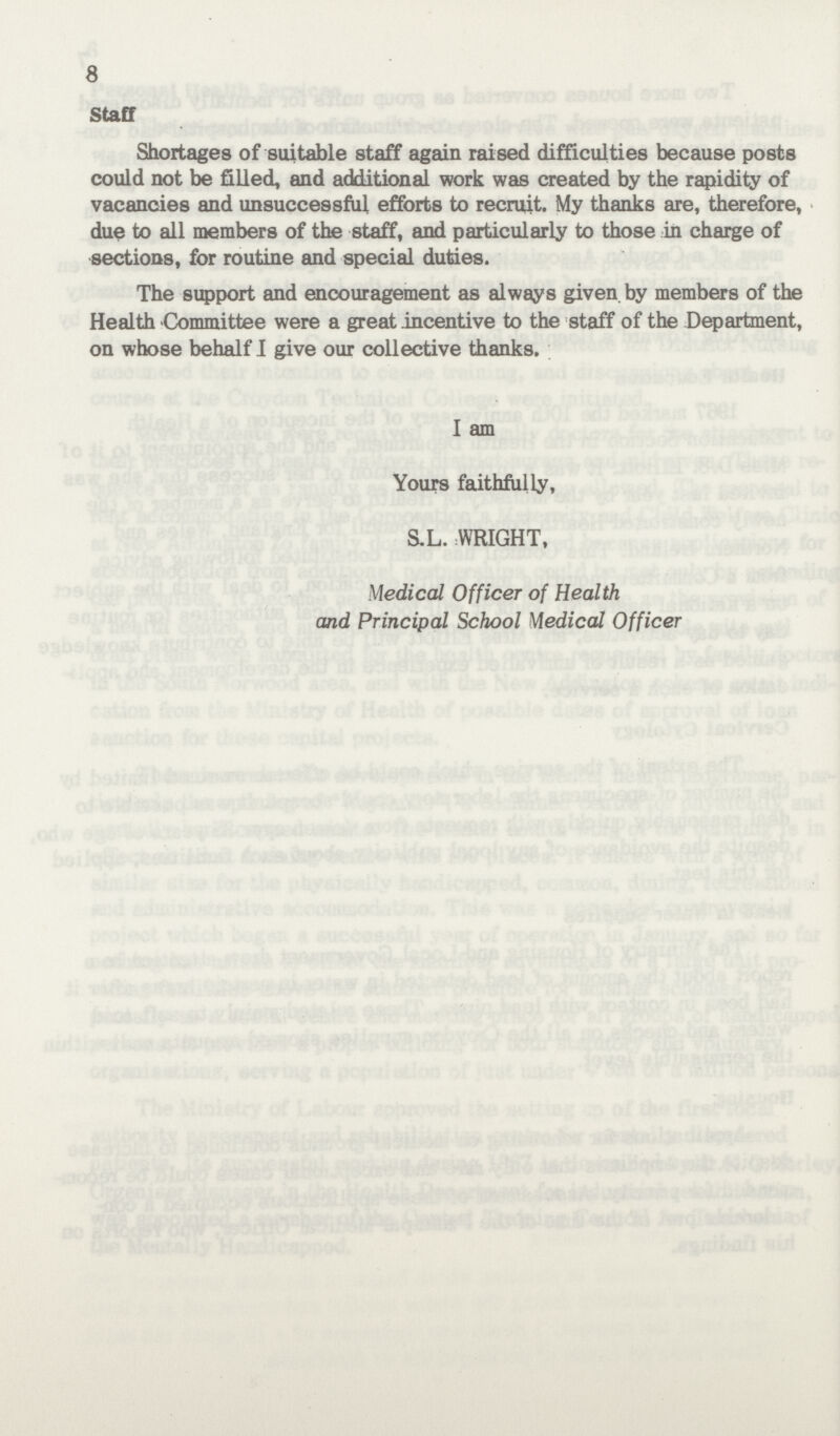 8 Staff Shortages of suitable staff again raised difficulties because posts could not be filled, and additional work was created by the rapidity of vacancies and unsuccessful efforts to recruit. My thanks are, therefore, due to all members of the staff, and particularly to those in charge of sections, for routine and special duties. The support and encouragement as always given, by members of the Health Committee were a great incentive to the staff of the Department, on whose behalf I give our collective thanks. I am Yours faithfully, S.L. WRIGHT, Medical Officer of Health and Principal School Medical Officer