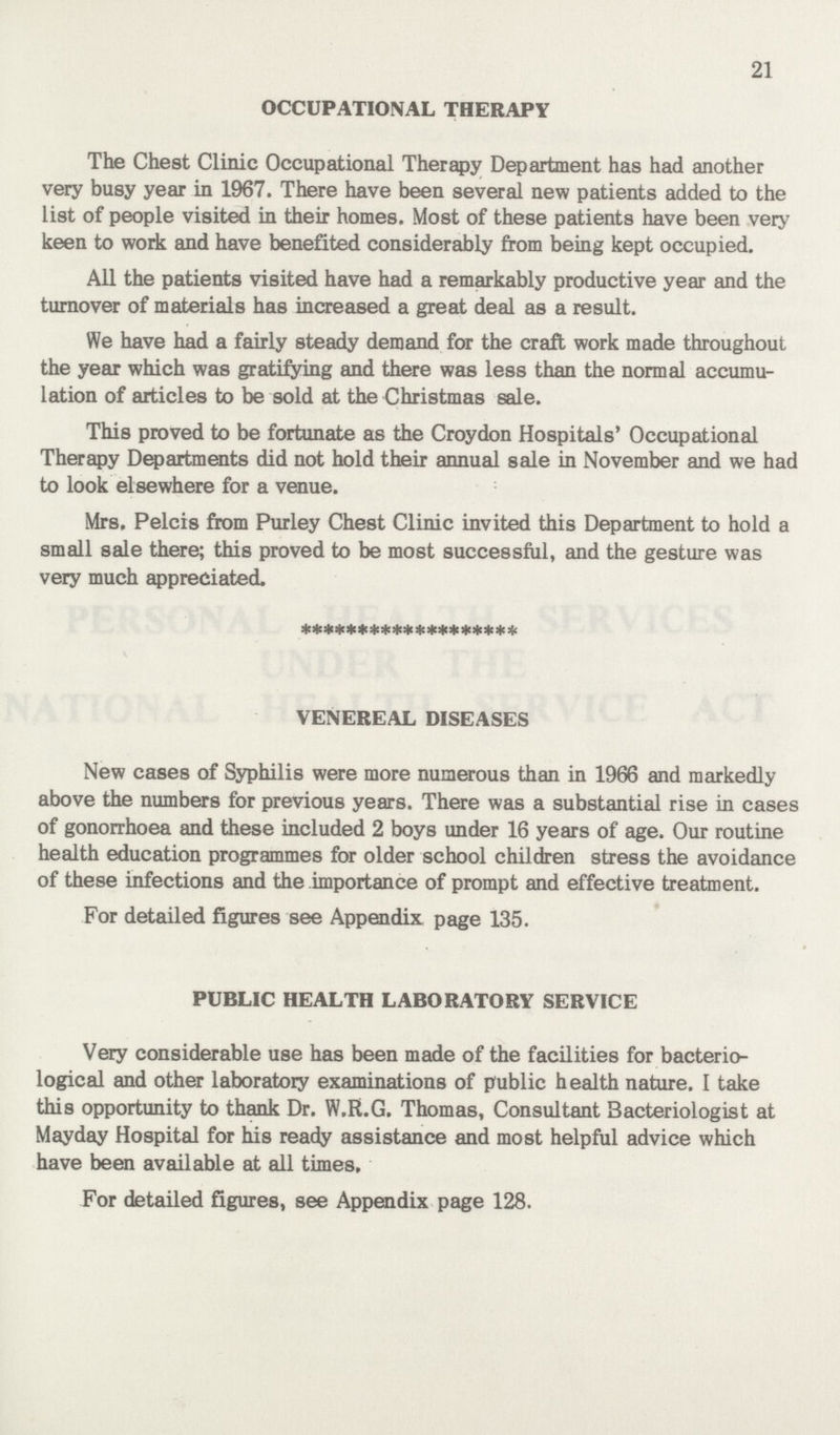21 OCCUPATIONAL THERAPY The Chest Clinic Occupational Therapy Department has had another very busy year in 1967. There have been several new patients added to the list of people visited in their homes. Most of these patients have been very keen to work and have benefited considerably from being kept occupied. All the patients visited have had a remarkably productive year and the turnover of materials has increased a great deal as a result. We have had a fairly steady demand for the craft work made throughout the year which was gratifying and there was less than the normal accumu lation of articles to be sold at the Christmas sale. This proved to be fortunate as the Croydon Hospitals' Occupational Therapy Departments did not hold their annual sale in November and we had to look elsewhere for a venue. Mrs. Pelcis from Purley Chest Clinic invited this Department to hold a small sale there; this proved to be most successful, and the gesture was very much appreciated. VENEREAL DISEASES New cases of Syphilis were more numerous than in 1966 and markedly above the numbers for previous years. There was a substantial rise in cases of gonorrhoea and these included 2 boys under 16 years of age. Our routine health education programmes for older school children stress the avoidance of these infections and the importance of prompt and effective treatment. For detailed figures see Appendix page 135. PUBLIC HEALTH LABORATORY SERVICE Very considerable use has been made of the facilities for bacterio logical and other laboratory examinations of public health nature. I take this opportunity to thank Dr. W.R.G. Thomas, Consultant Bacteriologist at Mayday Hospital for his ready assistance and most helpful advice which have been available at all times. For detailed figures, see Appendix page 128.
