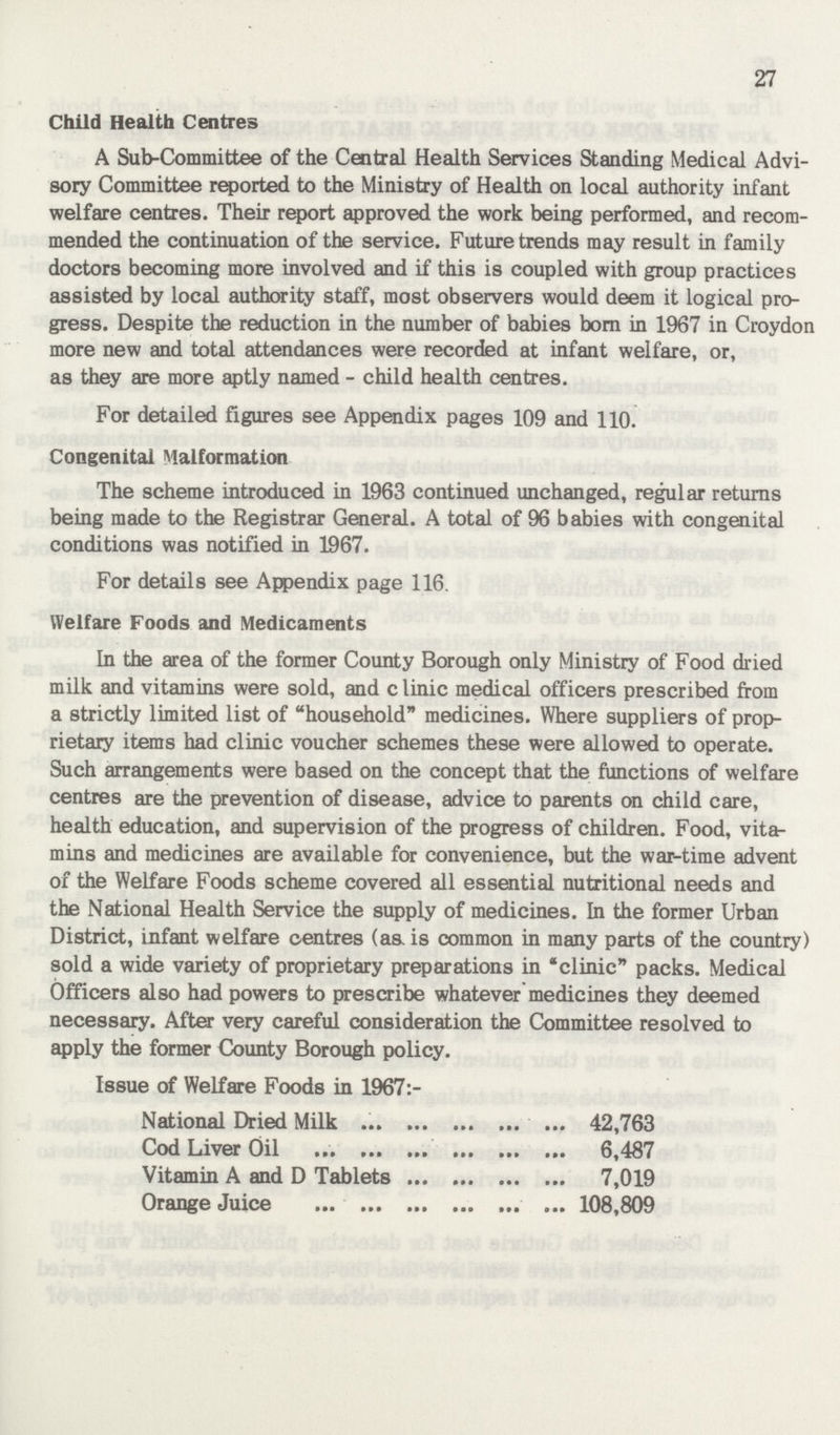 27 Child Health Centres A Sub-Committee of the Central Health Services Standing Medical Advi sory Committee reported to the Ministry of Health on local authority infant welfare centres. Their report approved the work being performed, and recom mended the continuation of the service. Future trends may result in family doctors becoming more involved and if this is coupled with group practices assisted by local authority staff, most observers would deem it logical pro gress. Despite the reduction in the number of babies born in 1967 in Croydon more new and total attendances were recorded at infant welfare, or, as they are more aptly named - child health centres. For detailed figures see Appendix pages 109 and 110. Congenital Malformation The scheme introduced in 1963 continued unchanged, regular returns being made to the Registrar General. A total of 96 babies with congenital conditions was notified in 1967. For details see Appendix page 116. Welfare Foods and Medicaments In the area of the former County Borough only Ministry of Food dried milk and vitamins were sold, and clinic medical officers prescribed from a strictly limited list of household medicines. Where suppliers of prop rietary items had clinic voucher schemes these were allowed to operate. Such arrangements were based on the concept that the functions of welfare centres are the prevention of disease, advice to parents on child care, health education, and supervision of the progress of children. Food, vita mins and medicines are available for convenience, but the war-time advent of the Welfare Foods scheme covered all essential nutritional needs and the National Health Service the supply of medicines. In the former Urban District, infant welfare centres (aa is common in many parts of the country) sold a wide variety of proprietary preparations in clinic packs. Medical Officers also had powers to prescribe whatever medicines they deemed necessary. After very careful consideration the Committee resolved to apply the former County Borough policy. Issue of Welfare Foods in 1967:- National Dried Milk 42,763 Cod Liver Oil 6,487 Vitamin A and D Tablets 7,019 Orange Juice 108,809