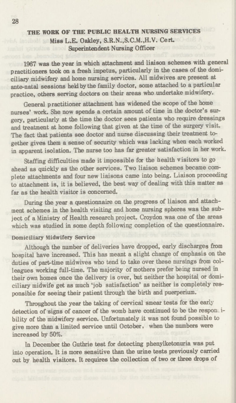 28 THE WORK OF THE PUBLIC HEALTH NURSING SERVICES Miss L.E. Oakley, S.R.N.,S.C.M.,H.V. Cert. Superintendent Nursing Officer 1967 was the year in which attachment and liaison schemes with general practitioners took on a fresh impetus, particularly in the cases of the domi ciliary midwifery and home nursing services. All midwives are present at ante-natal sessions held by the family doctor, some attached to a particular practice, others serving doctors on their areas who undertake midwifery. General practitioner attachment has widened the scope of the home nurses' work. She now spends a certain amount of time in the doctor's sur gery, particularly at the time the doctor sees patients who require dressings and treatment at home following that given at the time of the surgery visit. The fact that patients see doctor and nurse discussing their treatment to gether gives them a sense of security which was lacking when each worked in apparent isolation. The nurse too has far greater satisfaction in her work. Staffing difficulties made it impossible for the health visitors to go ahead as quickly as the other services. Two liaison schemes became com plete attachments and four new liaisons came into being. Liaison proceeding to attachment is, it is believed, the best way of dealing with this matter as far as the health visitor is concerned. During the year a questionnaire on the progress of liaison and attach ment schemes in the health visiting and home nursing spheres was the sub ject of a Ministry of Health research project. Croydon was one of the areas which was studied in some depth following completion of the questionnaire. Domiciliary Midwifery Service Although the number of deliveries have dropped, early discharges from hospital have increased. This has meant a slight change of emphasis on the duties of part-time midwives who tend to take over these nursings from col leagues working full-time. The majority of mothers prefer being nursed in their own homes once the delivery is over, but neither the hospital or domi ciliary midwife get as much 'job satisfaction' as neither is completely res ponsible for seeing their patient through the birth and puerperium. Throughout the year the taking of cervical smear tests for the early detection of signs of cancer of the womb have continued to be the responsi bility of the midwifery service. Unfortunately it was not found possible to give more than a limited service until October, when the numbers were increased by 50%. In December the Guthrie test for detecting phenylketonuria was put into operation. It is more sensitive than the urine tests previously carried out by health visitors. It requires the collection of two or three drops of