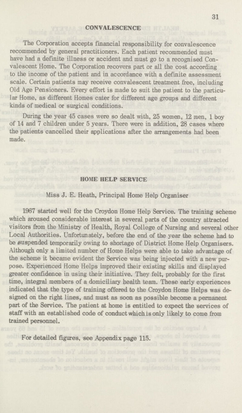 31 CONVALESCENCE The Corporation accepts financial responsibility for convalescence recommended by general practitioners. Each patient recommended must have had a definite illness or accident and must go to a recognised Con valescent Home. The Corporation recovers part or all the cost according to the income of the patient and in accordance with a definite assessment scale. Certain patients may receive convalescent treatment free, including Old Age Pensioners. Every effort is made to suit the patient to the particu lar Home, as different Homes cater for different age groups and different kinds of medical or surgical conditions. During the year 45 cases were so dealt with, 25 women, 12 men, 1 boy of 14 and 7 children under 5 years. There were in addition, 28 cases where the patients cancelled their applications after the arrangements had been made. HOME HELP SERVICE Miss J. E. Heath, Principal Home Help Organiser 1967 started well for the Croydon Home Help Service. The training scheme which aroused considerable interest in several parts of the country attracted visitors from the Ministry of Health, Royal College of Nursing and several other Local Authorities. Unfortunately, before the end of the year the scheme had to be suspended temporarily owing to shortage of District Home Help Organisers. Although only a limited number of Home Helps were able to take advantage of the scheme it became evident the Service was being injected with a new pur pose. Experienced Home Helps improved their existing skills and displayed greater confidence in using their initiative. They felt, probably for the first time, integral members of a domiciliary health team. These early experiences indicated that the type of training offered to the Croydon Home Helps was de signed on the right lines, and must as soon as possible become a permanent part of the Service. The patient at home is entitled to expect the services of staff with an established code of conduct which is only likely to come from trained personnel. For detailed figures, see Appendix page 115.