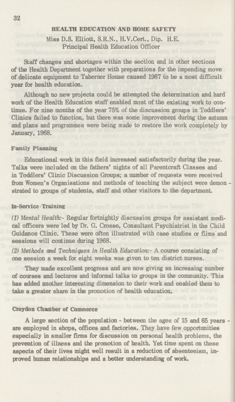 32 HEALTH EDUCATION AND HOME SAFETY Miss D.S. Elliott, S.R.N., H.V.Cert., Dip. H.E. Principal Health Education Officer Staff changes and shortages within the section and in other sections of the Health Department together with preparations for the impending move of delicate equipment to Taberner House caused 1967 to be a most difficult year for health education. Although no new projects could be attempted the determination and hard work of the Health Education staff enabled most of the existing work to con tinue. For nine months of the year 75% of the discussion groups in Toddlers' Clinics failed to function, but there was some improvement during the autumn and plans and programmes were being made to restore the work completely by January, 1968. Family Planning Educational work in this field increased satisfactorily during the year. Talks were included on the fathers' nights of all Parentcraft Classes and in Toddlers' Clinic Discussion Groups; a number of requests were received from Women's Organisations and methods of teaching the subject were demon strated to groups of students, staff and other visitors to the department In-Service Training (1) Mental Health:' Regular fortnightly discussion groups for assistant medi cal officers were led by Dr. G. Crosse, Consultant Psychiatrist in the Child Guidance Clinic. These were often illustrated with case studies or films and sessions will continue during 1968. (2) Methods and Techniques in Health EducationA course consisting of one session a week for eight weeks was given to ten district nurses. They made excellent progress and are now giving an increasing number of courses and lectures and informal talks to groups in the community. This has added another interesting dimension to their work and enabled them to take a greater share in the promotion of health education. Croydon Chamber of Commerce A large section of the population - between the ages of 15 and 65 years are employed in shops, offices and factories. They have few opportunities especially in smaller firms for discussion on personal health problems, the prevention of illness and the promotion of health. Yet time spent on these aspects of their lives might well result in a reduction of absenteeism, im proved human relationships and a better understanding of work.