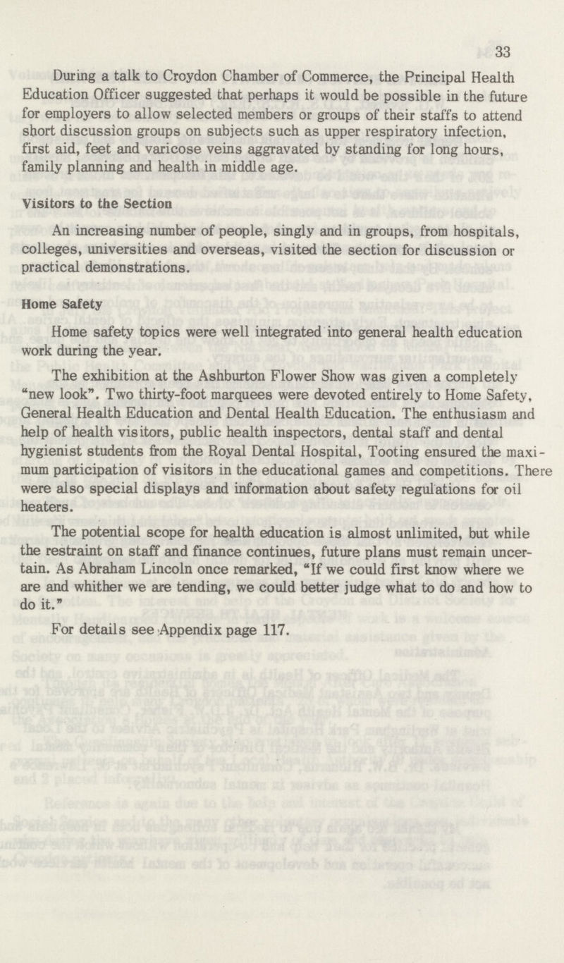 33 During a talk to Croydon Chamber of Commerce, the Principal Health Education Officer suggested that perhaps it would be possible in the future for employers to allow selected members or groups of their staffs to attend short discussion groups on subjects such as upper respiratory infection, first aid, feet and varicose veins aggravated by standing for long hours, family planning and health in middle age. Visitors to the Section An increasing number of people, singly and in groups, from hospitals, colleges, universities and overseas, visited the section for discussion or practical demonstrations. Home Safety Home safety topics were well integrated into general health education work during the year. The exhibition at the Ashburton Flower Show was given a completely new look. Two thirty-foot marquees were devoted entirely to Home Safety, General Health Education and Dental Health Education. The enthusiasm and help of health visitors, public health inspectors, dental staff and dental hygienist students from the Royal Dental Hospital, Tooting ensured the maxi mum participation of visitors in the educational games and competitions. There were also special displays and information about safety regulations for oil heaters. The potential scope for health education is almost unlimited, but while the restraint on staff and finance continues, future plans must remain uncer tain. As Abraham Lincoln once remarked, If we could first know where we are and whither we are tending, we could better judge what to do and how to do it. For details see Appendix page 117.