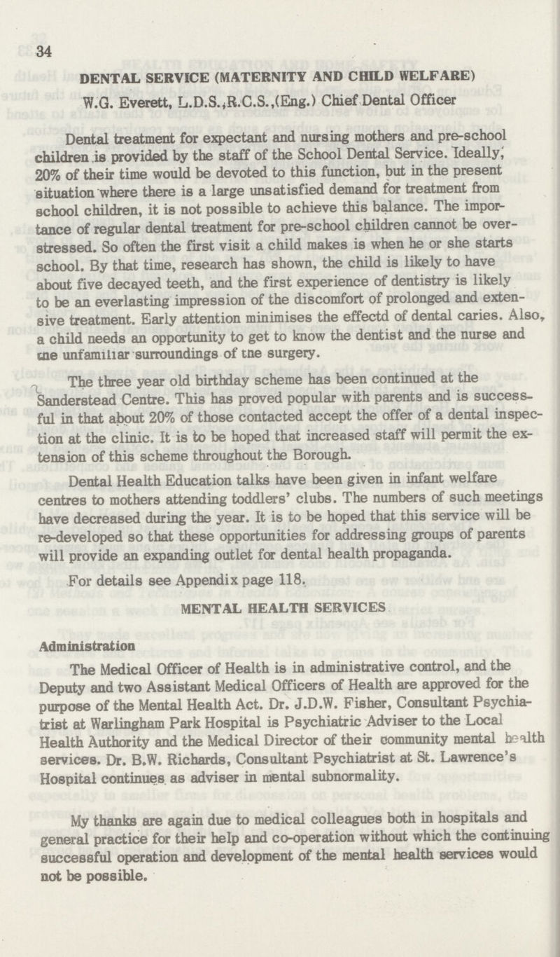 34 DENTAL SERVICE (MATERNITY AND CHILD WELFARE) W.G. Everett, L.D.S.,R.C.S.,(Eng.) Chief Dental Officer Dental treatment for expectant and nursing mothers and pre-school children is provided by the staff of the School Dental Service. Ideally; 20% of their time would be devoted to this function, but in the present situation where there is a large unsatisfied demand for treatment from school children, it is not possible to achieve this balance. The impor tance of regular dental treatment for pre-school children cannot be over stressed. So often the first visit a child makes is when he or she starts school. By that time, research has shown, the child is likely to have about five decayed teeth, and the first experience of dentistry is likely to be an everlasting impression of the discomfort of prolonged and exten sive treatment. Early attention minimises the effectd of dental caries. Also a child needs an opportunity to get to know the dentist and the nurse and the unfamiliar surroundings of tne surgery. The three year old birthday scheme has been continued at the Sanderstead Centre. This has proved popular with parents and is success ful in that about 20% of those contacted accept the offer of a dental inspec tion at the clinic. It is to be hoped that increased staff will permit the ex tension of this scheme throughout the Borough. Dental Health Education talks have been given in infant welfare centres to mothers attending toddlers' clubs. The numbers of such meetings have decreased during the year. It is to be hoped that this service will be re-developed so that these opportunities for addressing groups of parents will provide an expanding outlet for dental health propaganda. For details see Appendix page 118. MENTAL HEALTH SERVICES Administration The Medical Officer of Health is in administrative control, and the Deputy and two Assistant Medical Officers of Health are approved for the purpose of the Mental Health Act. Dr. J.D.W. Fisher, Consultant Psychia trist at Warlingham Park Hospital is Psychiatric Adviser to the Local Health Authority and the Medical Director of their community mental health services. Dr. B.W. Richards, Consultant Psychiatrist at St. Lawrence's Hospital continues as adviser in mental subnormality. My thanks are again due to medical colleagues both in hospitals and general practice for their help and co-operation without which the continuing successful operation and development of the mental health services would not be possible.