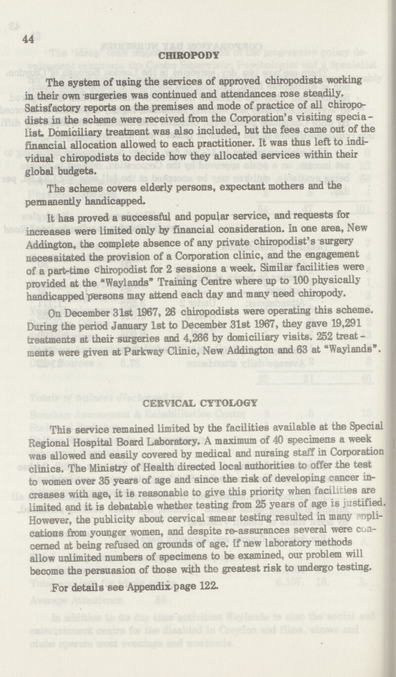 44 CHIROPODY The system of using the services of approved chiropodists working in their own surgeries was continued and attendances rose steadily. Satisfactory reports on the premises and mode of practice of all chiropo dists in the scheme were received from the Corporation's visiting specia list. Domiciliary treatment was also included, but the fees came out of the financial allocation allowed to each practitioner. It was thus left to indi vidual chiropodists to decide how they allocated services within their global budgets. The scheme covers elderly persons, expectant mothers and the permanently handicapped. It has proved a successful and popular service, and requests for increases were limited only by financial consideration. In one area, New Addington, the complete absence of any private chiropodist' s surgery necessitated the provision of a Corporation clinic, and the engagement of a partrtime chiropodist for 2 sessions a week. Similar facilities were provided at the Waylands Training Centre where up to 100 physically handicapped persons may attend each day and many need chiropody. On December 31st 1967, 26 chiropodists were operating this scheme. During the period January 1st to December 31st 1967, they gave 19,291 treatments at their surgeries and 4,266 by domiciliary visits. 252 treat ments were given at Parkway Clinic, New Addington and 63 at Waylands. CERVICAL CYTOLOGY This service remained limited by the facilities available at the Special Regional Hospital Board Laboratory. A maximum of 40 specimens a week was allowed and easily covered by medical and nursing staff in Corporation clinics. The Ministry of Health directed local authorities to offer the test to women over 35 years of age and since the risk of developing cancer in creases with age, it is reasonable to give this priority when facilities are limited and it is debatable whether testing from 25 years of age is justified. However, the publicity about cervical smear testing resulted in many apli cations from younger women, and despite re-assurances several were con cerned at being refused on grounds of age. If new laboratory methods allow unlimited numbers of specimens to be examined, our problem will become the persuasion of those with the greatest risk to undergo testing. For details see Appendix page 122.