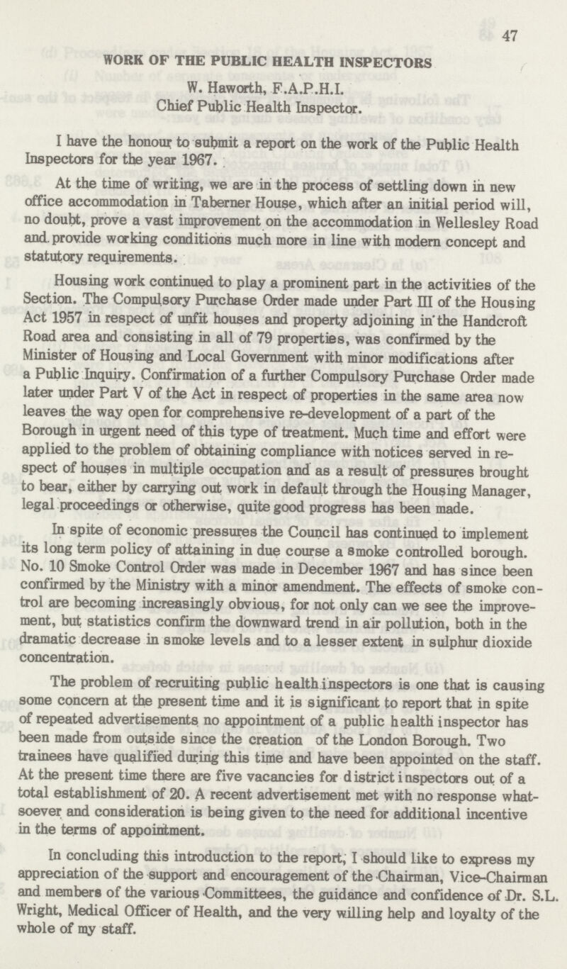 47 WORK OF THE PUBLIC HEALTH INSPECTORS W. Haworth, F.A.P.H.I. Chief Public Health Inspector. I have the honour to submit a report on the work of the Public Health Inspectors for the year 1967. At the time of writing, we are in the process of settling down in new office accommodation in Taberner House, which after an initial period will, no doubt, prove a vast improvement on the accommodation in Wellesley Road and. provide working conditions much more in line with modern concept and statutory requirements. Housing work continued to play a prominent part in the activities of the Section. The Compulsory Purchase Order made under Part III of the Housing Act 1957 in respect of unfit houses and property adjoining in the Handcroft Road area and consisting in all of 79 properties, was confirmed by the Minister of Housing and Local Government with minor modifications after a Public Inquiry. Confirmation of a further Compulsory Purchase Order made later under Part V of the Act in respect of properties in the same area now leaves the way open for comprehensive re-development of a part of the Borough in urgent need of this type of treatment. Much time and effort were applied to the problem of obtaining compliance with notices served in re spect of houses in multiple occupation and as a result of pressures brought to bear, either by carrying out work in default through the Housing Manager, legal proceedings or otherwise, quite good progress has been made. In spite of economic pressures the Council has continued to implement its long term policy of attaining in due course a smoke controlled borough. No. 10 Smoke Control Order was made in December 1967 and has since been confirmed by the Ministry with a minor amendment. The effects of smoke con trol are becoming increasingly obvious, for not only can we see the improve ment, but statistics confirm the downward trend in air pollution, both in the dramatic decrease in smoke levels and to a lesser extent in sulphur dioxide concentration. The problem of recruiting public health inspectors is one that is causing some concern at the present time and it is significant to report that in spite of repeated advertisements no appointment of a public health inspector has been made from outside since the creation of the London Borough. Two trainees have qualified during this time and have been appointed on the staff. At the present time there are five vacancies for district inspectors out of a total establishment of 20. A recent advertisement met with no response what soever and consideration is being given to the need for additional incentive in the terms of appointment. In concluding this introduction to the report, I should like to express my appreciation of the support and encouragement of the Chairman, Vice-Chairman and members of the various Committees, the guidance and confidence of Dr. S.L. Wright, Medical Officer of Health, and the very willing help and loyalty of the whole of my staff.