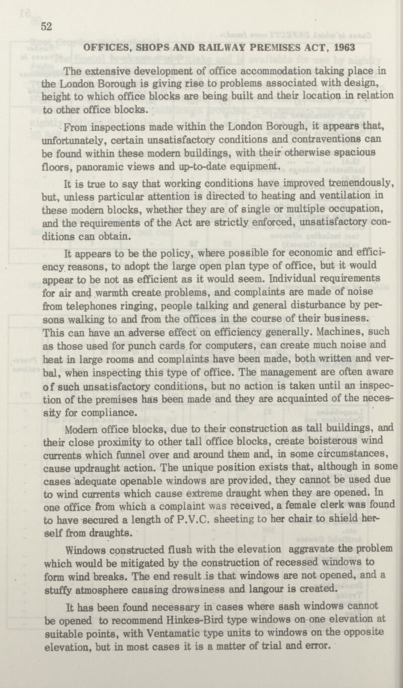 52 OFFICES, SHOPS AND RAILWAY PREMISES ACT, 1963 The extensive development of office accommodation taking place in the London Borough is giving rise to problems associated with design, height to which office blocks are being built and their location in relation to other office blocks. From inspections made within the London Borough, it appears that, unfortunately, certain unsatisfactory conditions and contraventions can be found within these modern buildings, with their otherwise spacious floors, panoramic views and up-to-date equipment. It is true to say that working conditions have improved tremendously, but, unless particular attention is directed to heating and ventilation in these modern blocks, whether they are of single or multiple occupation, and the requirements of the Act are strictly enforced, unsatisfactory con ditions can obtain. It appears to be the policy, where possible for economic and effici ency reasons, to adopt the large open plan type of office, but it would appear to be not as efficient as it would seem. Individual requirements for air and warmth create problems, and complaints are made of noise from telephones ringing, people talking and general disturbance by per sons walking to and from the offices in the course of their business. This can have an adverse effect on efficiency generally. Machines, such as those used for punch cards for computers, can create much noise and heat in large rooms and complaints have been made, both written and ver bal, when inspecting this type of office. The management are often aware of such unsatisfactory conditions, but no action is taken until an inspec tion of the premises ha:s been made and they are acquainted of the neces sity for compliance. Modern office blocks, due to their construction as tall buildings, and their close proximity to other tall office blocks, create boisterous wind currents which funnel over and around them and, in some circumstances, cause updraught action. The unique position exists that, although in some cases adequate openable windows are provided, they cannot be used due to wind currents which cause extreme draught when they are opened. In one office from which a complaint was received, a female clerk was found to have secured a length of P.V.C. sheeting to her chair to shield her self from draughts. Windows constructed flush with the elevation aggravate the problem which would be mitigated by the construction of recessed windows to form wind breaks. The end result is that windows are not opened, and a stuffy atmosphere causing drowsiness and langour is created. It has been found necessary in cases where sash windows cannot be opened to recommend Hinkes-Bird type windows on one elevation at suitable points, with Ventamatic type units to windows on the opposite elevation, but in most cases it is a matter of trial and error.