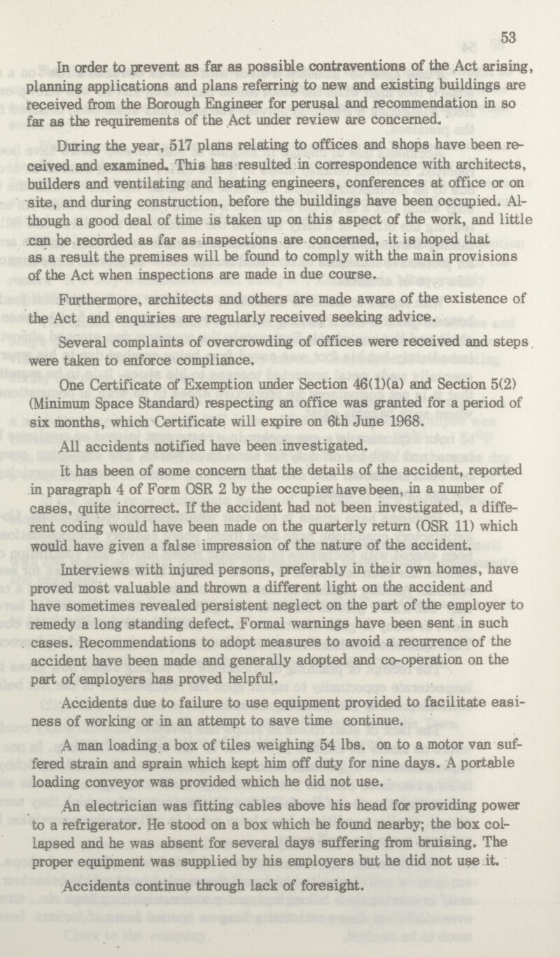 53 In order to prevent as far as possible contraventions of the Act arising, planning applications and plans referring to new and existing buildings are received from the Borough Engineer for perusal and recommendation in so far as the requirements of the Act under review are concerned. During the year, 517 plans relating to offices and shops have been re ceived and examined. This has resulted in correspondence with architects, builders and ventilating and heating engineers, conferences at office or on site, and during construction, before the buildings have been occupied. Al though a good deal of time is taken up on this aspect of the work, and little can be recorded as far as inspections are concerned, it is hoped that as a result the premises will be found to comply with the main provisions of the Act when inspections are made in due course. Furthermore, architects and others are made aware of the existence of the Act and enquiries are regularly received seeking advice. Several complaints of overcrowding of offices were received and steps were taken to enforce compliance. One Certificate of Exemption under Section 46(l)(a) and Section 5(2) (Minimum Space Standard) respecting an office was granted for a period of six months, which Certificate will expire on 6th June 1968. All accidents notified have been investigated. It has been of some concern that the details of the accident, reported in paragraph 4 of Form OSR 2 by the occupier have been, in a number of cases, quite incorrect. If the accident had not been investigated, a diffe rent coding would have been made on the quarterly return (OSR 11) which would have given a false impression of the nature of the accident. Interviews with injured persons, preferably in their own homes, have proved most valuable and thrown a different light on the accident and have sometimes revealed persistent neglect on the part of the employer to remedy a long standing defect. Formal warnings have been sent in such cases. Recommendations to adopt measures to avoid a recurrence of the accident have been made and generally adopted and co-operation on the part of employers has proved helpful. Accidents due to failure to use equipment provided to facilitate easi ness of working or in an attempt to save time continue. A man loading a box of tiles weighing 54 lbs. on to a motor van suf fered strain and sprain which kept him off duty for nine days. A portable loading conveyor was provided which he did not use. An electrician was fitting cables above his head for providing power to a refrigerator. He stood on a box which he found nearby; the box col lapsed and he was absent for several days suffering from bruising. The proper equipment was supplied by his employers but he did not use it. Accidents continue through lack of foresight.