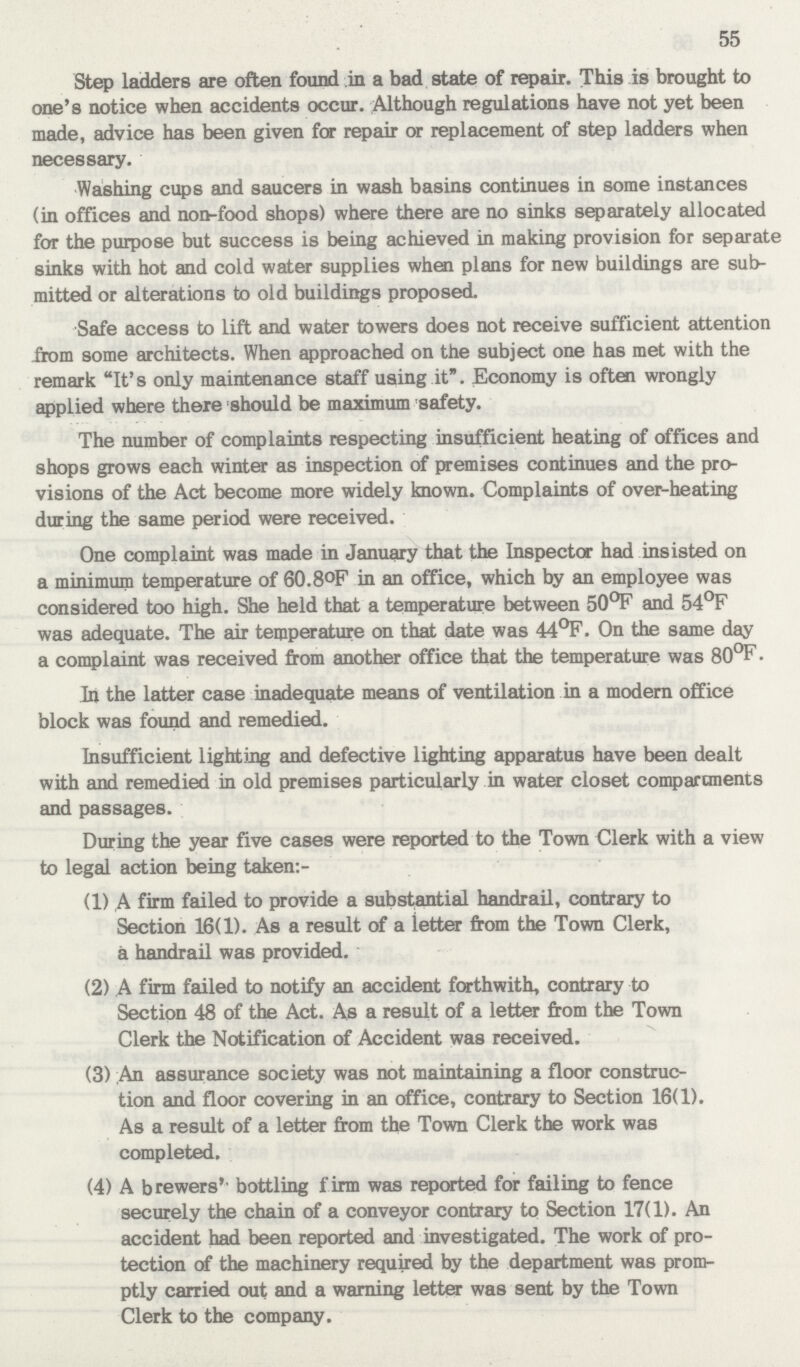 55 Step ladders are often found in a bad state of repair. This is brought to one's notice when accidents occur. Although regulations have not yet been made, advice has been given for repair or replacement of step ladders when necessary. Washing cups and saucers in wash basins continues in some instances (in offices and non-food shops) where there are no sinks separately allocated for the purpose but success is being achieved in making provision for separate sinks with hot and cold water supplies when plans for new buildings are sub mitted or alterations to old buildings proposed. Safe access to lift and water towers does not receive sufficient attention from some architects. When approached on the subject one has met with the remark It's only maintenance staff using it. Economy is often wrongly applied where there should be maximum safety. The number of complaints respecting insufficient heating of offices and shops grows each winter as inspection of premises continues and the pro visions of the Act become more widely known. Complaints of over-heating during the same period were received. One complaint was made in January that the Inspector had insisted on a minimum temperature of 60.8°F in an office, which by an employee was considered too high. She held that a temperature between 50°F and 54°F was adequate. The air temperature on that date was 44°F. On the same day a complaint was received from another office that the temperature was 80°F. In the latter case inadequate means of ventilation in a modern office block was found and remedied. Insufficient lighting and defective lighting apparatus have been dealt with and remedied in old premises particularly in water closet compartments and passages. During the year five cases were reported to the Town Clerk with a view to legal action being taken:- (1) A firm failed to provide a substantial handrail, contrary to Section 16(1). As a result of a ietter from the Town Clerk, a handrail was provided. (2) A firm failed to notify an accident forthwith, contrary to Section 48 of the Act. As a result of a letter from the Town Clerk the Notification of Accident was received. (3) An assurance society was not maintaining a floor construc tion and floor covering in an office, contrary to Section 16(1). As a result of a letter from the Town Clerk the work was completed. (4) A brewers' bottling firm was reported for failing to fence securely the chain of a conveyor contrary to Section 17(1). An accident had been reported and investigated. The work of pro tection of the machinery required by the department was prom ptly carried out and a warning letter was sent by the Town Clerk to the company.