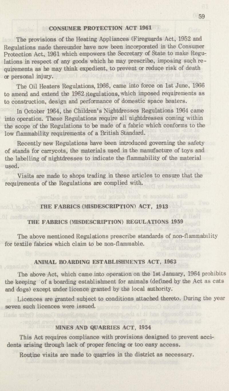 59 CONSUMER PROTECTION ACT 1961 The provisions of the Heating Appliances (Fireguards Act, 1952 and Regulations made thereunder have now been incorporated in the Consumer Protection Act,. 1961 which empowers the Secretary of State to make Regu lations in respect of any goods which he may prescribe, imposing such re quirements as he may think expedient, to prevent or reduce risk of death or personal injury. The Oil Heaters Regulations, 1966, came into force on 1st June, 1966 to amend and extend the 1962 Regulations, which imposed requirements as to construction, design and performance of domestic space heaters. In October 1964, the Children's Nightdresses Regulations 1964 came into operation. These Regulations require all nightdresses coming within the scope of the Regulations to be made of a fabric which conforms to the low flammability requirements of a British Standard. Recently new Regulations have been introduced governing the safety of stands for carrycots, the materials used in the manufacture of toys and the labelling of nightdresses to indicate the flammability of the material used. Visits are made to shops trading in these articles to ensure that the requirements of the Regulations are complied with. THE FABRICS (MISDESCRIPTION) ACT, 1913 THE FABRICS (MISDESCRIPTION) REGULATIONS 1959 The above mentioned Regulations prescribe standards of non-flammability for textile fabrics which claim to be non-flammable. ANIMAL BOARDING ESTABLISHMENTS ACT, 1963 The above Act, which came into operation on the 1st January, 1964 prohibits the keeping of a boarding establishment for animals (defined by the Act as cats and dogs) except under licence granted by the local authority. Licences are granted subject to conditions attached thereto. During the year seven such licences were issued. MINES AND QUARRIES ACT, 1954 This Act requires compliance with provisions designed to prevent acci dents arising through lack of proper fencing or too easy access. Routine visits are made to quarries in the district as necessary.