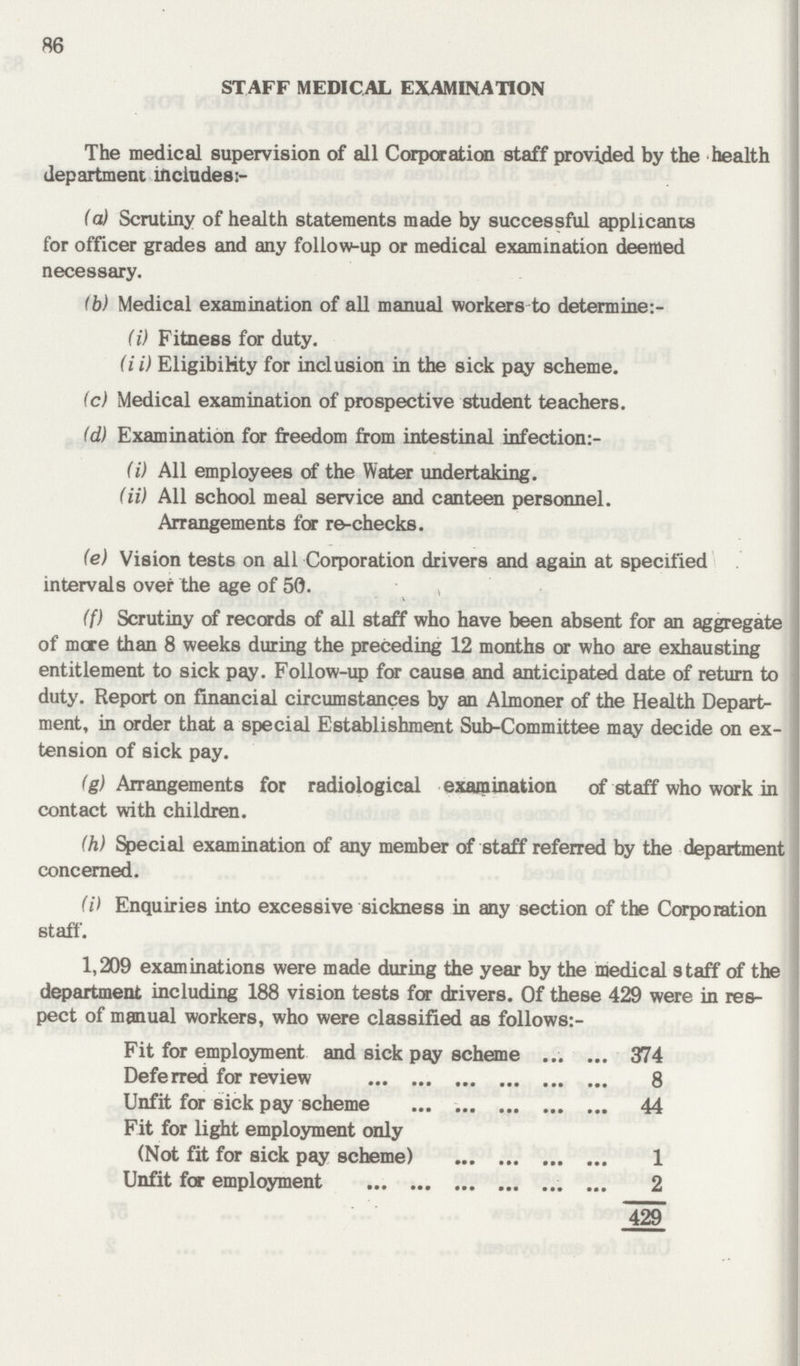86 STAFF MEDICAL EXAMINATION The medical supervision of all Corporation staff provided by the health department includes;- (a,) Scrutiny of health statements made by successful applicants for officer grades and any follow-up or medical examination deemed necessary. (b) Medical examination of all manual workers to determine:- (i) Fitness for duty. (ii) Eligibility for inclusion in the sick pay scheme. (c) Medical examination of prospective student teachers. (d) Examination for freedom from intestinal infection:- (i) All employees of the Water undertaking. (ii) All school meal service and canteen personnel. Arrangements for re-checks. (e) Vision tests on all Corporation drivers and again at specified intervals over the age of 50. (f) Scrutiny of records of all staff who have been absent for an aggregate of mere than 8 weeks during the preceding 12 months or who are exhausting entitlement to sick pay. Follow-up for cause and anticipated date of return to duty. Report on financial circumstances by an Almoner of the Health Depart ment, in order that a special Establishment Sub-Committee may decide on ex tension of sick pay. (g) Arrangements for radiological examination of staff who work in contact with children. (h) Special examination of any member of staff referred by the department concerned. (i) Enquiries into excessive sickness in any section of the Corporation staff. 1,209 examinations were made during the year by the medical staff of the department including 188 vision tests for drivers. Of these 429 were in res pect of manual workers, who were classified as follows:- Fit for employment and sick pay scheme 374 Deferred for review 8 Unfit for sick pay scheme 44 Fit for light employment only (Not fit for sick pay scheme) 1 Unfit for employment 2 429