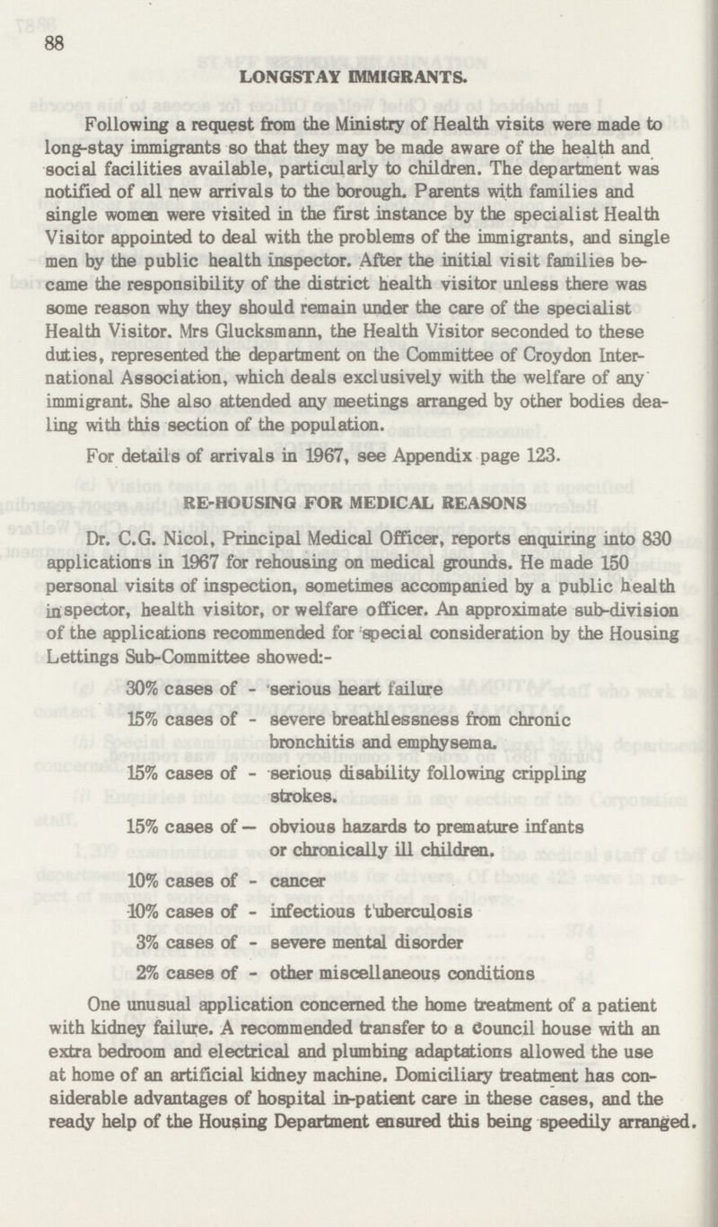 88 LONGSTAY IMMIGRANTS. Following a request from the Ministry of Health visits were made to long-stay immigrants so that they may be made aware of the health and social facilities available, particularly to children. The department was notified of all new arrivals to the borough. Parents with families and single women were visited in the first instance by the specialist Health Visitor appointed to deal with the problems of the immigrants, and single men by the public health inspector. After the initial visit families be came the responsibility of the district health visitor unless there was some reason why they should remain under the care of the specialist Health Visitor, Mrs Glucksmann, the Health Visitor seconded to these duties, represented the department on the Committee of Croydon Inter national Association, which deals exclusively with the welfare of any immigrant. She also attended any meetings arranged by other bodies dea ling with this section of the population. For details of arrivals in 1967, see Appendix page 123. RE-HOUSING FOR MEDICAL REASONS Dr. C.G. Nicol, Principal Medical Officer, reports enquiring into 830 applications in 1967 for rehousing on medical grounds. He made 150 personal visits of inspection, sometimes accompanied by a public health inspector, health visitor, or welfare officer. An approximate sub-division of the applications recommended for special consideration by the Housing Lettings Sub-Committee showed:- 30% cases of - serious heart failure 15% cases of - severe breathlessness from chronic bronchitis and emphysema. 15% cases of - serious disability following crippling strokes. 15% cases of — obvious hazards to premature infants or chronically ill children. 10% cases of - cancer 10% cases of - infectious tuberculosis 3% cases of - severe mental disorder 2% cases of - other miscellaneous conditions One unusual application concerned the home treatment of a patient with kidney failure. A recommended transfer to a Council house with an extra bedroom and electrical and plumbing adaptations allowed the use at home of an artificial kidney machine. Domiciliary treatment has con siderable advantages of hospital in-patient care in these cases, and the ready help of the Housing Department ensured this being speedily arranged.