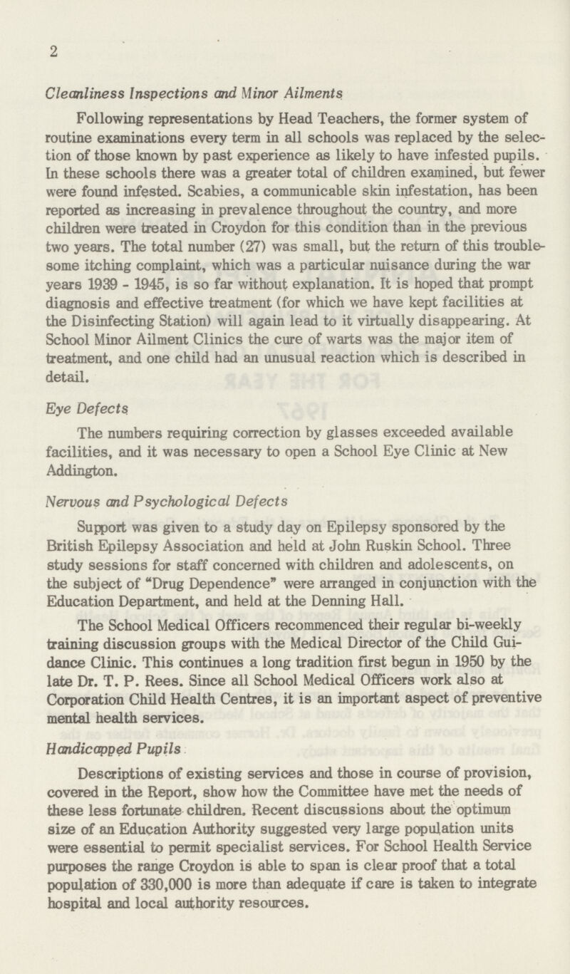 2 Cleanliness Inspections and Minor Ailments Following representations by Head Teachers, the former system of routine examinations every term in all schools was replaced by the selec tion of those known by past experience as likely to have infested pupils. In these schools there was a greater total of children examined, but fewer were found infested. Scabies, a communicable skin infestation, has been reported as increasing in prevalence throughout the country, and more children were treated in Croydon for this condition than in the previous two years. The total number (27) was small, but the return of this trouble some itching complaint, which was a particular nuisance during the war years 1939 - 1945, is so far without explanation. It is hoped that prompt diagnosis and effective treatment (for which we have kept facilities at the Disinfecting Station) will again lead to it virtually disappearing. At School Minor Ailment Clinics the cure of warts was the major item of treatment, and one child had an unusual reaction which is described in detail. Eye Defects. The numbers requiring correction by glasses exceeded available facilities, and it was necessary to open a School Eye Clinic at New Addington. Nervous and Psychological Defects Support was given to a study day on Epilepsy sponsored by the British Epilepsy Association and held at John Ruskin School. Three study sessions for staff concerned with children and adolescents, on the subject of Drug Dependence were arranged in conjunction with the Education Department, and held at the Denning Hall. The School Medical Officers recommenced their regular bi-weekly training discussion groups with the Medical Director of the Child Gui dance Clinic. This continues a long tradition first begun in 1950 by the late Dr. T. P. Rees. Since all School Medical Officers work also at Corporation Child Health Centres, it is an important aspect of preventive mental health services. Handicapped Pupils Descriptions of existing services and those in course of provision, covered in the Report, show how the Committee have met the needs of these less fortunate children. Recent discussions about the optimum size of an Education Authority suggested very large population units were essential to permit specialist services. For School Health Service purposes the range Croydon is able to span is clear proof that a total population of 330,000 is more than adequate if care is taken to integrate hospital and local authority resources.